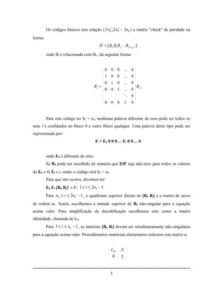 Os códigos básicos tem relação ( 2 n0 ,2 n0  2n0 ) e matriz "check" de paridade na
                                             2     2



forma:
                                          H  [ B0 B1 B2 ... B2 N 0 1 ]

         onde Bi é relacionada com Bi-1 da seguinte forma:


                                                0 0 0 ... 0
                                                1 0 0 ... 0
                                                0 1 0 ... 0
                                       Bi                             Bi1
                                                0 0 1 ... 0
                                                             0
                                                0 0 0        1     0


         Para este código ter b2 = n0, nenhuma palavra diferente de zero pode ter todos os
seus 1's confinados ao bloco 0 e outro bloco qualquer. Uma palavra deste tipo pode ser
representada por:
                                        E = E0 0 0 0 ... Ei 0 0 ... 0


         onde E0 é diferente de zero.
         Se B0 pode ser escolhido de maneira que EHt seja não-zero para todos os valores
de E0  0, Ei e i, então o código terá b2 = n0.
         Para que isto ocorra, devemos ter:
         E0 Ei [B0 Bi]t  0 ; 1  i  2n0  1
         Para n0  i  2n0  1 , o quadrante superior direito de [B0 Bi] é a matriz de zeros
de ordem n0. Assim, escolhemos a metade superior de B0 não-singular para a equação
acima valer. Para simplificação da decodificação escolhemos esta como a matriz
identidade, chamada de In0.
         Para 1  i  n0  1 , as matrizes [B0 Bi] devem ser simultaneamente não-singulares
para a equação acima valer. Procedimentos matriciais elementares reduzem esta matriz a:


                                                   I n0    Xi
                                                    0      Yi


                                                  5
 