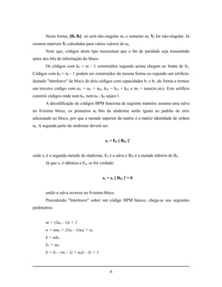 Nesta forma, [B0 Bi] só será não-singular se, e somente se, Yi for não-singular. Já
existem matrizes Yi calculadas para vários valores de n0.
       Note que, códigos deste tipo necessitam que o bit de paridade seja transmitido
antes dos bits de informação do bloco.
       Os códigos com k0 = n0 - 1 construídos segundo acima chegam ao limite de b2.
Códigos com k0 < n0 - 1 podem ser construídos da mesma forma ou segundo um artifício:
fazendo "interleave" de bloco de dois códigos com capacidades b1 e b2 ,de forma a termos
um terceiro código com n03 = n01 + n02, k03 = k01 + k02 e m3 = max(m1,m2). Este artifício
constrói códigos onde nem k0, nem n0 - k0 sejam 1.
       A decodificação de códigos BPM funciona da seguinte maneira: assuma uma salva
no 0-ésimo bloco, os primeiros n0 bits da síndrome serão iguais ao padrão de erro
adicionado ao bloco, por que a metade superior da matriz é a matriz identidade de ordem
n0. A segunda parte da síndrome deverá ser:


                                            s2 = E0 [ B02 ]t


onde s2 é a segunda metade da síndrome, E0 é a salva e B02 é a metade inferior de B0.
       Já que s1 é idêntica a E0, se for verdade:


                                           s2 + s1 [ B02 ]t = 0


       então a salva ocorreu no 0-ésimo bloco.
       Procedendo "Interleave" sobre um código BPM básico, chega-se aos seguintes
parâmetros:


       m = (2n0 - 1)i + 1
       n = mn0 = (2n0 - 1)n0i + n0
       k = mk0
       b2 = in0
       b = b2 - (n0 - 1) = n0(i - 1) + 1



                                               6
 
