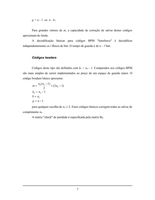 g = n - 1 ou n - b2


       Para grandes valores de m, a capacidade de correção de salvas destes códigos
aproximam do limite.
       A decodificação básicas para códigos BPM "Interleave" é decodificar
independentemente os i fluxos de bits. O tempo de guarda é de n - 1 bits


       Códigos Iwadare


       Códigos deste tipo são definidos com k0 = n0 - 1. Comparados aos códigos BPM
são mais simples de serem implementados ao preço de um espaço de guarda maior. O
código Iwadare básico apresenta:
            n0 ( n0  1)
       m                 ( 2 n0  1)
                  2
       k0  n0  1
       b  n0
       g  n 1
       para qualquer escolha de n0  2. Estes códigos básicos corrigem todas as salvas de
comprimento n0.
       A matriz "check" de paridade é especificada pela matriz B0:




                                            7
 