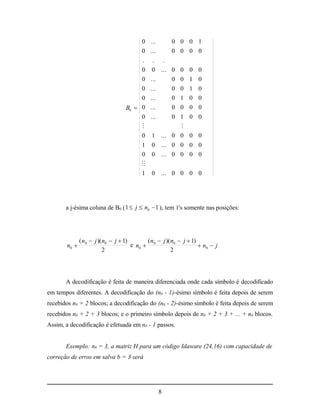 0      ...    0 0 0 1
                                       0      ...    0 0 0 0
                                       .       . .
                                       0       0 ... 0 0 0 0
                                       0      ...    0 0 1 0
                                       0      ...    0 0 1 0
                                       0      ...    0 1 0 0
                                  B0  0      ...    0 0 0 0
                                       0      ...    0 1 0 0
                                                      
                                       0       1 ... 0 0 0 0
                                         1 0 ... 0 0 0 0
                                         0 0 ... 0 0 0 0
                                         
                                         1 0 ... 0 0 0 0




       a j-ésima coluna de B0 ( 1  j  n0  1 ), tem 1's somente nas posições:




              ( n 0  j )( n0  j  1)       ( n  j )( n0  j  1)
       n0                             e n0  0                      n0  j
                           2                            2




       A decodificação é feita de maneira diferenciada onde cada símbolo é decodificado
em tempos diferentes. A decodificação do (n0 - 1)-ésimo símbolo é feita depois de serem
recebidos n0 + 2 blocos; a decodificação do (n0 - 2)-ésimo símbolo é feita depois de serem
recebidos n0 + 2 + 3 blocos; e o primeiro símbolo depois de n0 + 2 + 3 + ... + n0 blocos.
Assim, a decodificação é efetuada em n0 - 1 passos.


       Exemplo: n0 = 3, a matriz H para um código Idaware (24,16) com capacidade de
correção de erros em salva b = 3 será




                                                 8
 