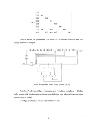 001
                              000 001
                              000         001
                              000                   001
                      H 
                              000                         001
                              100                               001
                              000 100               010               001
                              100         100 010 010                       001


       onde os vazios são preenchidos com zeros. O circuito decodificador para este
código é mostrado a seguir:




                         Circuito decodificador para o código Iwadare (24,16)



       "Interleave" sobre um código Iwadare com grau i resulta na inserção de i - 1 linhas
nulas na matriz B0 imediatamente após sua segunda linha e suas linhas originais não-nulas
com exceção da última.
       O código resultante do processo de "interleave" terá:




                                                9
 