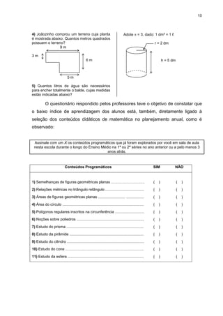 10
4) Joãozinho comprou um terreno cuja planta
é mostrada abaixo. Quantos metros quadrados
possuem o terreno?
9 m
3 m
6 m
5 m
5) Quantos litros de água são necessários
para encher totalmente o balde, cujas medidas
estão indicadas abaixo?
Adote π = 3, dado: 1 dm³ = 1 ℓ
r = 2 dm
h = 5 dm
O questionário respondido pelos professores teve o objetivo de constatar que
o baixo índice de aprendizagem dos alunos está, também, diretamente ligado à
seleção dos conteúdos didáticos de matemática no planejamento anual, como é
observado:
Assinale com um X os conteúdos programáticos que já foram explorados por você em sala de aula
nesta escola durante o longo do Ensino Médio na 1ª ou 2ª séries no ano anterior ou a pelo menos 3
anos atrás.
Conteúdos Programáticos SIM NÃO
1) Semelhanças de figuras geométricas planas ................................ ( ) ( )
2) Relações métricas no triângulo retângulo ..................................... ( ) ( )
3) Áreas de figuras geométricas planas .......................... ................. ( ) ( )
4) Área do círculo .............................................................................. ( ) ( )
5) Polígonos regulares inscritos na circunferência ............................ ( ) ( )
6) Noções sobre poliedros ................................................................. ( ) ( )
7) Estudo do prisma .......................................................................... ( ) ( )
8) Estudo da pirâmide ....................................................................... ( ) ( )
9) Estudo do cilindro .......................................................................... ( ) ( )
10) Estudo do cone ........................................................................... ( ) ( )
11) Estudo da esfera ......................................................................... ( ) ( )
 