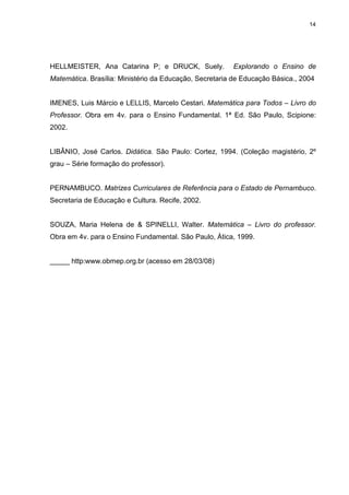 14
HELLMEISTER, Ana Catarina P; e DRUCK, Suely. Explorando o Ensino de
Matemática. Brasília: Ministério da Educação, Secretaria de Educação Básica., 2004
IMENES, Luis Márcio e LELLIS, Marcelo Cestari. Matemática para Todos – Livro do
Professor. Obra em 4v. para o Ensino Fundamental. 1ª Ed. São Paulo, Scipione:
2002.
LIBÂNIO, José Carlos. Didática. São Paulo: Cortez, 1994. (Coleção magistério, 2º
grau – Série formação do professor).
PERNAMBUCO. Matrizes Curriculares de Referência para o Estado de Pernambuco.
Secretaria de Educação e Cultura. Recife, 2002.
SOUZA, Maria Helena de & SPINELLI, Walter. Matemática – Livro do professor.
Obra em 4v. para o Ensino Fundamental. São Paulo, Àtica, 1999.
_____ http:www.obmep.org.br (acesso em 28/03/08)
 