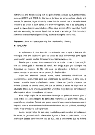 2
mathematics and its relationship with the performance achieved by students in tests,
such as SAEPE and SAEB. In this line of thinking, as some authors Libânio and
Imenes, for example, argue about the power that the teacher has in the selection of
content to be taught in each series. For their development, had to be conducting a
search involving teachers and students of two state schools of the council of Orobó
and after examining the results, found that the level of knowledge of students is in
part linked to the content experienced by teachers during the school year.
Key-words: plane and space geometry, teaching-learning, planning
INTRODUÇÃO
A matemática é uma área do conhecimento, sem a qual o homem não
consegue viver em sociedade, pois se utiliza de seus instrumentos para ações
como: contar, subtrair objetos, demarcar terras, fazer previsões, etc.
Desde que o homem teve a necessidade de contar, houve a preocupação
com as construções e medidas de terras. No antigo Egito, por exemplo, ele
demarcava as margens do Rio Nilo para as plantações e também usaram
conhecimentos de geometria para a construção de pirâmides.
Além dos exemplos citados acima, vários elementos necessitam de
conhecimentos geométricos para sua elaboração ou construção e para isso, o
homem necessita desse conhecimento, porém nota-se um grande problema nas
escolas públicas de Ensino Médio, em que os alunos já estão na etapa final da
Educação Básica e, no entanto, apresentam um índice muito baixo de aprendizagem
relacionado a vários conteúdos de geometria.
Este artigo surgiu da necessidade e investigar as principais causas para o
baixo índice de aprendizagem de conteúdos referentes às geometrias: plana, e
espacial e os principais fatores que levam esses temas a serem abordados como
segundo plano e até mesmo no final do ano letivo em escolas públicas, quando já
não há mais tempo para sua exploração.
Assim, temos indício de que estes resultados negativos sobre aprendizagem
de temas de geometria estão diretamente ligados a falta ou pelo menos, pouca
abordagem desses conteúdos em sala de aula, pois é fundamental que no mínimo
 