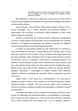 4
matemáticos básicos contribui para a formação do futuro cidadão,
que se engajará no mundo do trabalho, das relações sociais,
culturais e políticas.
Mas infelizmente, notamos que a geometria, a pesar de ter um valor enorme
enquanto parte integrante da matemática vem tendo pouca abordagem nas salas de
aula das escolas públicas.
Vários docentes, mesmo estando cientes desta situação, continuam com a
mesma abordagem, com a mesma seqüência dos conteúdos didáticos e a
aprendizagem dos educandos, ou permanece estável (defasada) ou pelo menos
tende a se agravar ainda mais.
Portanto, é fundamental que o sistema escolar: professores, coordenadores
de ensino e equipe gestora da escola façam um bom planejamento dos conteúdos
escolares e em especial de matemática, que atendam a demanda da realidade,
enfocando principalmente, temas relacionados à geometria.
É através do planejamento escolar que são selecionados os conteúdos a
serem vivenciados em cada série; é através dele que são traçadas ações e metas
para cada conteúdo a ser vivenciado e assim, o professor deve eleger aqueles que
têm maior prioridade e fazer estimativas a partir do tempo disponível para a vivência
de cada tema, pois se um conteúdo é muito extenso, é necessário explorar a sua
essência, seu foco principal, ou seja, o que é necessário que o aluno aprenda, visto
que o planejamento escolar passa por várias etapas que são fundamentais para a
prática escolar, entres elas merecem destaque as funções de: explicitar diretrizes,
assegurar organização e coordenação do trabalho docente, prever objetivos,
assegurar coerência e atualização dos conteúdos, facilitar a preparação das aulas,
entre outros.
Libânio (1994, p. 221) afirma que “o planejamento é um meio para se
programar as ações docentes, mas é também um momento de pesquisa e reflexão
intimamente ligado a avaliação”. Em suma, deve-se avaliar o que se planejou e
verificar se as metas ou objetivos traçados foram alcançados; os avanços e também
possíveis falhas.
O planejamento escolar permite o andamento do processo de ensino, mesmo
porque sua elaboração está diretamente ligada a sua organização e coordenação,
mas é preciso ter muito cuidado com o ritmo em que cada conteúdo é explorado,
pois a prática docente deve ser coerente com o que se planejou, embora o
 