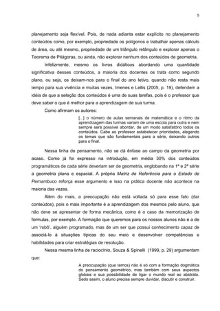 5
planejamento seja flexível. Pois, de nada adianta estar explícito no planejamento
conteúdos como, por exemplo, propriedade os polígonos e trabalhar apenas cálculo
de área, ou até mesmo, propriedade de um triângulo retângulo e explorar apenas o
Teorema de Pitágoras, ou ainda, não explorar nenhum dos conteúdos de geometria.
Infelizmente, mesmo os livros didáticos abordando uma quantidade
significativa desses conteúdos, a maioria dos docentes os trata como segundo
plano, ou seja, os deixam-nos para o final do ano letivo, quando não resta mais
tempo para sua vivência e muitas vezes, Imenes e Lellis (2005, p. 19), defendem a
idéia de que a seleção dos conteúdos é uma de suas tarefas, pois é o professor que
deve saber o que é melhor para a aprendizagem de sua turma.
Como afirmam os autores:
[...] o número de aulas semanais de matemática e o ritmo da
aprendizagem das turmas variam de uma escola para outra e nem
sempre será possível abordar, de um modo satisfatório todos os
conteúdos. Cabe ao professor estabelecer prioridades, elegendo
os temas que são fundamentais para a série, deixando outros
para o final.
Nessa linha de pensamento, não se dá ênfase ao campo da geometria por
acaso. Como já foi expresso na introdução, em média 30% dos conteúdos
programáticos de cada série deveriam ser de geometria, englobando na 1ª e 2ª série
a geometria plana e espacial. A própria Matriz de Referência para o Estado de
Pernambuco reforça esse argumento e isso na prática docente não acontece na
maioria das vezes.
Além do mais, a preocupação não está voltada só para esse fato (dar
conteúdos), pois o mais importante é a aprendizagem dos mesmos pelo aluno, que
não deve se apresentar de forma mecânica, como é o caso da memorização de
fórmulas, por exemplo. A formação que queremos para os nossos alunos não é a de
um ‘robô’, alguém programado, mas de um ser que possui conhecimento capaz de
associá-lo à situações típicas do seu meio e desenvolver competências e
habilidades para criar estratégias de resolução.
Nessa mesma linha de raciocínio, Souza & Spinelli (1999, p. 29) argumentam
que:
A preocupação (que temos) não é só com a formação dogmática
do pensamento geométrico, mas também com seus aspectos
globais e sua possibilidade de ligar o mundo real ao abstrato.
Sedo assim, o aluno precisa sempre duvidar, discutir e construir.
 