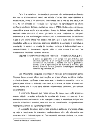 6
Parte dos conteúdos relacionados à geometria não estão sendo explorados
em sala de aula do ensino médio das escolas públicas como algo importante e
muitas vezes, como já foi explicitado, são deixado para o final do ano letivo, Com
isso, há um omissão de conteúdo que repercute na aprendizagem do aluno,
conforme resultados de testes avaliativos, como o SAEB4
. Sedo assim, o ensino de
matemática acaba sendo alvo de críticas, devido às baixas médias obtidas em
exames dessa natureza. O tema geometria é parte integrante da disciplina
matemática e sua aprendizagem contribui para o desenvolvimento do raciocínio
lógico e um ensino eficaz nas escolas faz com que o aluno alcance melhores
resultados, visto que o estudo da geometria possibilita a abstração, a estimativa, a
orientação no espaço, a tomada de decisões, portanto, é indispensável para o
desenvolvimento do pensamento cognitivo, além do mais, quando é ‘recheado’ de
questões que retratam o cotidiano do aluno.
Segundo os Parâmetros Curriculares Nacionais – PCN (BRASIL,1998, p. 51)
O estudo da geometria é um campo fértil para trabalhar com
situações-problema e é um tema pelo qual os alunos costumam
se interessar naturalmente. O trabalho com noções geométricas
contribui para a aprendizagem de números e medidas, pois
estimula o aluno a observar, perceber semelhanças e diferenças,
identificar regularidades, etc.
Mas infelizmente, pesquisas presentes em meios de comunicação reforçam a
hipótese de que um dos fatores que impedem um ensino eficaz é também o nível de
conhecimento que o professor possui a cerca de conteúdos de geometria, que é, em
grande parte, abaixo do esperado. Para tanto, o docente é um eterno aprendiz e da
mesma forma que o aluno deve estudar determinados conteúdos, ele também
deverá fazê-lo.
É importante destacar que nesse campo de estudo não estão presentes
apenas cálculo numérico, aplicação de fórmulas, etc. A arte, por sua vez, é um
elemento bastante estimulante para a sua aprendizagem e, além disso, enriquece as
aulas de matemática. Portanto, torna esta área do conhecimento uma ponte entre o
‘fazer para aprender’ e o ‘aprender para fazer’.
A confecção de sólidos geométricos através de palitos de churrascos, chapa
de raio x, construção de maquetes, quebra-cabeça, etc., são elementos que
traduzem o lado lúdico do aprender. Outro material bastante criativo e que retrata
4
Sistema de Avaliação da Educação Básica
 