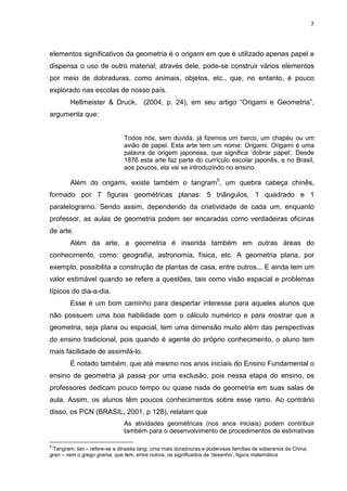 7
elementos significativos da geometria é o origami em que é utilizado apenas papel e
dispensa o uso de outro material; através dele, pode-se construir vários elementos
por meio de dobraduras, como animais, objetos, etc., que, no entanto, é pouco
explorado nas escolas de nosso país.
Hellmeister & Druck, (2004, p. 24), em seu artigo “Origami e Geometria”,
argumenta que:
Todos nós, sem dúvida, já fizemos um barco, um chapéu ou um
avião de papel. Esta arte tem um nome: Origami. Origami é uma
palavra de origem japonesa, que significa ‘dobrar papel’. Desde
1876 esta arte faz parte do currículo escolar japonês, e no Brasil,
aos poucos, ela vai se introduzindo no ensino.
Além do origami, existe também o tangram5
, um quebra cabeça chinês,
formado por 7 figuras geométricas planas: 5 triângulos, 1 quadrado e 1
paralelogramo. Sendo assim, dependendo da criatividade de cada um, enquanto
professor, as aulas de geometria podem ser encaradas como verdadeiras oficinas
de arte.
Além da arte, a geometria é inserida também em outras áreas do
conhecimento, como: geografia, astronomia, física, etc. A geometria plana, por
exemplo, possibilita a construção de plantas de casa, entre outros... E ainda tem um
valor estimável quando se refere a questões, tais como visão espacial e problemas
típicos do dia-a-dia.
Esse é um bom caminho para despertar interesse para aqueles alunos que
não possuem uma boa habilidade com o cálculo numérico e para mostrar que a
geometria, seja plana ou espacial, tem uma dimensão muito além das perspectivas
do ensino tradicional, pois quando é agente do próprio conhecimento, o aluno tem
mais facilidade de assimilá-lo.
É notado também, que até mesmo nos anos iniciais do Ensino Fundamental o
ensino de geometria já passa por uma exclusão, pois nessa etapa do ensino, os
professores dedicam pouco tempo ou quase nada de geometria em suas salas de
aula. Assim, os alunos têm poucos conhecimentos sobre esse ramo. Ao contrário
disso, os PCN (BRASIL, 2001, p 128), relatam que
As atividades geométricas (nos anos iniciais) podem contribuir
também para o desenvolvimento de procedimentos de estimativas
5
Tangram: tan – refere-se a dinastia tang, uma mais duradouras e poderosas famílias de soberanos da China,
gran – vem o grego grama, que tem, entre outros, os significados de ‘desenho’, figura matemática
 