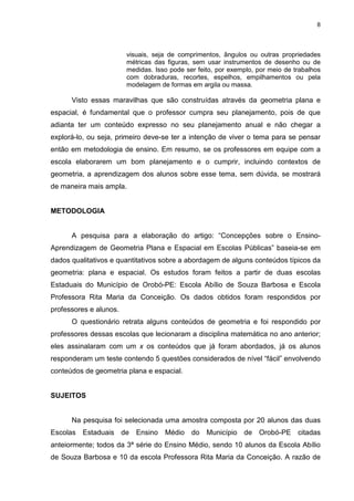 8
visuais, seja de comprimentos, ângulos ou outras propriedades
métricas das figuras, sem usar instrumentos de desenho ou de
medidas. Isso pode ser feito, por exemplo, por meio de trabalhos
com dobraduras, recortes, espelhos, empilhamentos ou pela
modelagem de formas em argila ou massa.
Visto essas maravilhas que são construídas através da geometria plana e
espacial, é fundamental que o professor cumpra seu planejamento, pois de que
adianta ter um conteúdo expresso no seu planejamento anual e não chegar a
explorá-lo, ou seja, primeiro deve-se ter a intenção de viver o tema para se pensar
então em metodologia de ensino. Em resumo, se os professores em equipe com a
escola elaborarem um bom planejamento e o cumprir, incluindo contextos de
geometria, a aprendizagem dos alunos sobre esse tema, sem dúvida, se mostrará
de maneira mais ampla.
METODOLOGIA
A pesquisa para a elaboração do artigo: “Concepções sobre o Ensino-
Aprendizagem de Geometria Plana e Espacial em Escolas Públicas” baseia-se em
dados qualitativos e quantitativos sobre a abordagem de alguns conteúdos típicos da
geometria: plana e espacial. Os estudos foram feitos a partir de duas escolas
Estaduais do Município de Orobó-PE: Escola Abílio de Souza Barbosa e Escola
Professora Rita Maria da Conceição. Os dados obtidos foram respondidos por
professores e alunos.
O questionário retrata alguns conteúdos de geometria e foi respondido por
professores dessas escolas que lecionaram a disciplina matemática no ano anterior;
eles assinalaram com um x os conteúdos que já foram abordados, já os alunos
responderam um teste contendo 5 questões considerados de nível “fácil” envolvendo
conteúdos de geometria plana e espacial.
SUJEITOS
Na pesquisa foi selecionada uma amostra composta por 20 alunos das duas
Escolas Estaduais de Ensino Médio do Município de Orobó-PE citadas
anteiormente; todos da 3ª série do Ensino Médio, sendo 10 alunos da Escola Abílio
de Souza Barbosa e 10 da escola Professora Rita Maria da Conceição. A razão de
 