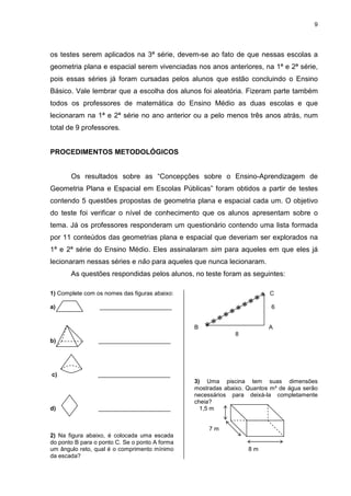 9
os testes serem aplicados na 3ª série, devem-se ao fato de que nessas escolas a
geometria plana e espacial serem vivenciadas nos anos anteriores, na 1ª e 2ª série,
pois essas séries já foram cursadas pelos alunos que estão concluindo o Ensino
Básico. Vale lembrar que a escolha dos alunos foi aleatória. Fizeram parte também
todos os professores de matemática do Ensino Médio as duas escolas e que
lecionaram na 1ª e 2ª série no ano anterior ou a pelo menos três anos atrás, num
total de 9 professores.
PROCEDIMENTOS METODOLÓGICOS
Os resultados sobre as “Concepções sobre o Ensino-Aprendizagem de
Geometria Plana e Espacial em Escolas Públicas” foram obtidos a partir de testes
contendo 5 questões propostas de geometria plana e espacial cada um. O objetivo
do teste foi verificar o nível de conhecimento que os alunos apresentam sobre o
tema. Já os professores responderam um questionário contendo uma lista formada
por 11 conteúdos das geometrias plana e espacial que deveriam ser explorados na
1ª e 2ª série do Ensino Médio. Eles assinalaram sim para aqueles em que eles já
lecionaram nessas séries e não para aqueles que nunca lecionaram.
As questões respondidas pelos alunos, no teste foram as seguintes:
1) Complete com os nomes das figuras abaixo:
a) ______________________
b) ______________________
c) ______________________
d) ______________________
2) Na figura abaixo, é colocada uma escada
do ponto B para o ponto C. Se o ponto A forma
um ângulo reto, qual é o comprimento mínimo
da escada?
C
6
B A
8
3) Uma piscina tem suas dimensões
mostradas abaixo. Quantos m³ de água serão
necessários para deixá-la completamente
cheia?
1,5 m
7 m
8 m
 