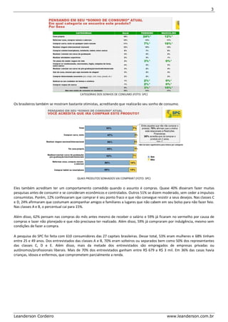 3 
Leanderson Cordeiro www.leanderson.com.br 
CATEGORIAS DOS SONHOS DE CONSUMO (FOTO: SPC) Os brasileiros também se mostram bastante otimistas, acreditando que realizarão seu sonho de consumo. 
QUAIS PRODUTOS SONHADOS VAI COMPRAR? (FOTO: SPC) Eles também acreditam ter um comportamento comedido quando o assunto é compras. Quase 40% disseram fazer muitas pesquisas antes de consumir e se consideram econômicos e controlados. Outros 51% se dizem moderado, sem ceder a impulsos consumistas. Porém, 12% confessaram que comprar é seu ponto fraco e que não consegue resistir a seus desejos. Nas classes C e D, 24% afirmaram que costumam acompanhar amigos e familiares a lugares que não cabem em seu bolso para não fazer feio. Nas classes A e B, o percentual cai para 15%. Além disso, 62% pensam nas compras do mês antes mesmo de receber o salário e 59% já ficaram no vermelho por causa de compras e lazer não planejado e que não precisava ter realizado. Além disso, 59% já compraram por indulgência, mesmo sem condições de fazer a compra. A pesquisa do SPC foi feita com 610 consumidores das 27 capitais brasileiras. Desse total, 53% eram mulheres e 68% tinham entre 25 e 49 anos. Dos entrevistados das classes A e B, 70% eram solteiros ou separados bem como 50% dos representantes das classes C, D e E. Além disso, mais da metade dos entrevistados são empregados de empresas privadas ou autônomos/profissionais liberais. Mais de 70% dos entrevistados ganham entre R$ 679 a R$ 3 mil. Em 36% das casas havia crianças, idosos e enfermos, que comprometem parcialmente a renda. 
