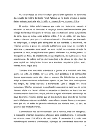 Viu-se que todos os tipos de castigos penais foram aplicados no transcurso
da evolução da História do Direito Penal. Aplicava-se, no direito primitivo, o castigo
divino, a vingança privada, a lei do talião, a composição e a vingança pública.

      O castigo divino exteriorizava-se por meio dos fenômenos naturais e
decorriam da revolta da divindade. A vingança privada consubstanciava-se pela
entrega do indivíduo delinqüente à vítima ou aos seus familiares para o cumprimento
da pena, fazer-se justiça pelas próprias mãos. A lei de talião, por seu turno,
correspondia uma pena proporcional ao mal cometido. Permitia-se, por intermédio
da composição, a compra pelo delinqüente de sua liberdade. E, finalmente, na
vingança pública, a pena era aplicada publicamente para servir de exemplo à
sociedade – prevenção penal geral.       A pena capital era executada através da
guilhotina, da forca, do sepultamento da pessoa ainda com vida, do lançamento do
delinqüente às feras, do arrastamento, do apedrejamento, da crucificação e, mais
recentemente, da cadeira elétrica, da injeção letal e da câmara de gás. Além da
pena capital, os delinqüentes tinham seus membros amputados (pênis, nariz,
orelhas, mãos, língua, etc.).

      Também eram torturados, submetidos a garrote vil e marcados com ferro
quente na testa. As prisões, por seu turno, eram perpétuas e os delinqüentes
ficavam acorrentados pelos pés, mãos e pescoço. Os delinqüentes, no período
antigo, equiparavam-se aos animais com a perda da paz. Essa pena, com o passar
dos tempos, foi sendo superada e humanizada. Com a adoção dos ideais
humanistas, filósofos, glosadores e pós-glosadores passaram a exigir que as penas
tivessem ainda um caráter utilitário e preventivo e deveriam ser cumpridas em
estabelecimentos adequados, limpos, arejados e dignos. O homem à semelhança de
Deus deve ter os mesmos direitos que um cidadão livre; deve ainda ter as mesmas
oportunidades ao retornar à sociedade, ressocializado, depois de cumprir sua pena;
deve, por fim, ter todas às garantias concedidas aos homens livres, ou seja, as
garantias dos direitos humanos.

      A criminalidade não se deve combater com a violência, mas com inteligência.
É necessário encontrar mecanismos eficientes para, gradativamente, ir eliminando
ou minando essa criminalidade do meio social. A prevenção é o meio mais
importante para eliminar a criminalidade. A punição da criminalidade deve servir de
                                                                                    10
 