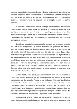 exemplo à sociedade, demonstrando que o Estado está presente para tomar as
medidas adequadas contra a criminalidade. O Estado deverá exercer suas funções
em dois momentos distintos. No primeiro, preventivamente, com o policiamento
ostensivo e repressivamente; no segundo, com a atuação eficiente da polícia
judiciária.

       O combate à criminalidade não se restringe no afastamento do indivíduo
delinqüente do convívio social, pura e simplesmente. O Estado deve aplicar-lhe uma
sanção e, ao mesmo tempo, educá-lo ou reeducá-lo para o retorno ao convívio
social (ressocialização), dando-lhe as oportunidades necessárias para tal finalidade.
Deve-se educá-lo ou reeducá-lo com base nos princípios inerentes à sua dignidade
como pessoa humana.

       Ressalte-se, por outro lado, que os direitos humanos não se aplicam somente
aos indivíduos delinqüentes. Os direitos humanos são garantias do cidadão.
Também é cidadão aquele que, eventualmente, comete crime. Direitos humanos não
são direitos dos indivíduos delinqüentes, mas de todas as pessoas [todos nós].
Trata-se de uma garantia do cidadão que deve ser preservada. Sua dignidade deve
ser preservada por maior que seja o seu crime. Não há dúvidas que o indivíduo
envolvido em algum crime deve ser punido, mas tal punição deve ser necessária e
eficaz em observância aos princípios constitucionais. Assim, crime sem pena: é
ineficaz. Pena sem crime: é abuso. O objetivo do Estado é punir o delinqüente.
Deve-se aplicar uma pena condizente com o crime praticado. A pena tem uma
finalidade educativa e não punitiva.

       A criminalidade, como se vê, deve ser combatida com critérios racionais e
dentro dos limites permitidos por lei, respeitando-se aos direitos e garantias
especificadas na Constituição Federal e na Declaração Universal dos Direitos
Humanos. Os direitos humanos, por sua vez, devem ser colocados como
parâmetros dessa repressão à criminalidade, aplicando-os as vítimas, aos
delinqüentes e aos cidadãos e, principalmente, aos familiares daquelas. Não se
deve institucionalizar a ilegalidade investigatória exercida pelo Estado a pretexto de
combate à criminalidade, pois no fundo a ilegalidade (crime) é a mesma.

       Modernamente o Direito Penal tem se detido principalmente sobre alguns
temas de fundamental relevância para o seu sistema atual, como a proteção dos
                                                                                    11
 