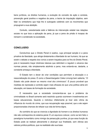 bens jurídicos, os direitos humanos, a evolução do conceito de ação e conduta,
prevenção geral positiva e negativa da pena, a teoria da imputação objetiva, sem
falar no simbolismo que hoje lhe é outorgado colidindo com os movimentos que
propugnam a sua abolição.

      Contudo, caracterizada está a falência da intervenção estatal nas relações
sociais no que toca a aplicação da pena, já que a pena de prisão é incapaz de
reinserir o condenado na sociedade.




CONCLUSÃO

      Concluímos que o Direito Penal é coativo, cuja principal sanção é a pena
privativa de liberdade, que atinge diretamente a liberdade do ser humano, há que se
existir o debate a respeito dos rumos a serem traçados para os fins do Direito Penal,
pois é necessário traçar diretrizes básicas que delimitem e regulem o alcance das
normas penais, não simplesmente abolindo a pena, mas evitando-se, destarte, a
constante ameaça a liberdade.

      O Estado tem o dever de criar condições que permitam a educação e a
ressocialização do preso. É como o Desembargador Celso Limongi bem salienta, “O
Estado não pode descer ao mesmo nível dos criminosos”. É pouco provável que
medidas de repressão e controle sejam mais eficazes do que uma política séria em
educação, em bases de formação da sociedade.

      É necessário que a sociedade conscientize-se que o problema da
criminalidade no Brasil somente será resolvido quando ocorrerem investimentos em
bases educacionais. Quando o indivíduo infelizmente já tiver sido vítima da
influencia do mundo do crime, que sua recuperação seja possível, que a ele sejam
proporcionadas chances de refazer sua vida de forma digna.

      Ao contrário do que se vivencia a dignidade do homem e os direitos humanos
não são contrapontos do sistema penal. É um equívoco colocar, como se tem feito o
paradigma humanitário como inimigo da persecução punitiva, já que essa função do
Estado pode se realizar plenamente e alcançar sua finalidade, sem ofensa aos
valores jurídico-políticos, que na realidade são sua base.
                                                                                   12
 