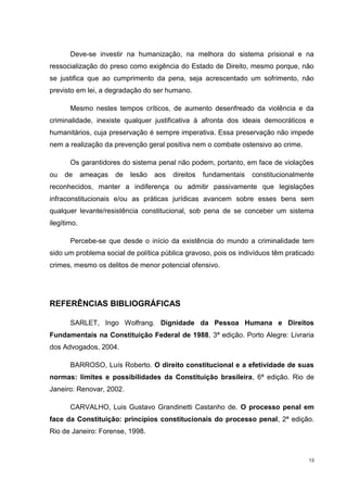 Deve-se investir na humanização, na melhora do sistema prisional e na
ressocialização do preso como exigência do Estado de Direito, mesmo porque, não
se justifica que ao cumprimento da pena, seja acrescentado um sofrimento, não
previsto em lei, a degradação do ser humano.

       Mesmo nestes tempos críticos, de aumento desenfreado da violência e da
criminalidade, inexiste qualquer justificativa à afronta dos ideais democráticos e
humanitários, cuja preservação é sempre imperativa. Essa preservação não impede
nem a realização da prevenção geral positiva nem o combate ostensivo ao crime.

       Os garantidores do sistema penal não podem, portanto, em face de violações
ou   de      ameaças   de   lesão   aos   direitos   fundamentais   constitucionalmente
reconhecidos, manter a indiferença ou admitir passivamente que legislações
infraconstitucionais e/ou as práticas jurídicas avancem sobre esses bens sem
qualquer levante/resistência constitucional, sob pena de se conceber um sistema
ilegítimo.

       Percebe-se que desde o início da existência do mundo a criminalidade tem
sido um problema social de política pública gravoso, pois os indivíduos têm praticado
crimes, mesmo os delitos de menor potencial ofensivo.




REFERÊNCIAS BIBLIOGRÁFICAS

       SARLET, Ingo Wolfrang. Dignidade da Pessoa Humana e Direitos
Fundamentais na Constituição Federal de 1988, 3ª edição. Porto Alegre: Livraria
dos Advogados, 2004.

       BARROSO, Luís Roberto. O direito constitucional e a efetividade de suas
normas: limites e possibilidades da Constituição brasileira, 6ª edição. Rio de
Janeiro: Renovar, 2002.

       CARVALHO, Luis Gustavo Grandinetti Castanho de. O processo penal em
face da Constituição: princípios constitucionais do processo penal, 2ª edição.
Rio de Janeiro: Forense, 1998.



                                                                                     13
 
