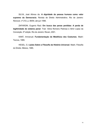 SILVA, José Afonso da. A dignidade da pessoa humana como valor
supremo da Democracia. Revista de Direito Administrativo. Rio de Janeiro:
Renovar, nº 212, p. 89/94, abr-jun 1998.

      ZAFARONI, Eugenio Raúl. Em busca das penas perdidas: A perda de
legitimidade do sistema penal. Trad. Vânia Romano Pedrosa e Almir Lopez da
Conceição. 5ª edição. Rio de Janeiro: Revan, 2001.

      KANT, Immanuel. Fundamentação da Metafísica dos Costumes. Madri:
Tecnos, 1989.

      HEGEL, G. Lições Sobre a Filosofia da História Universal. Madri, Filosofia
do Direito. México, 1985.




                                                                              14
 