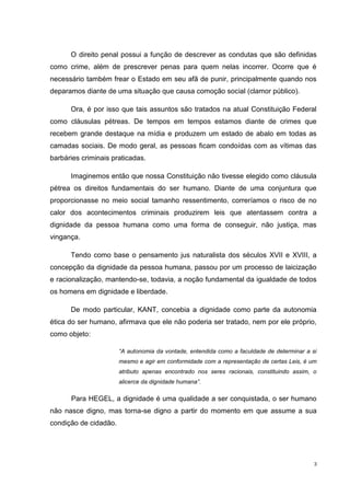 O direito penal possui a função de descrever as condutas que são definidas
como crime, além de prescrever penas para quem nelas incorrer. Ocorre que é
necessário também frear o Estado em seu afã de punir, principalmente quando nos
deparamos diante de uma situação que causa comoção social (clamor público).

      Ora, é por isso que tais assuntos são tratados na atual Constituição Federal
como cláusulas pétreas. De tempos em tempos estamos diante de crimes que
recebem grande destaque na mídia e produzem um estado de abalo em todas as
camadas sociais. De modo geral, as pessoas ficam condoídas com as vítimas das
barbáries criminais praticadas.

      Imaginemos então que nossa Constituição não tivesse elegido como cláusula
pétrea os direitos fundamentais do ser humano. Diante de uma conjuntura que
proporcionasse no meio social tamanho ressentimento, correríamos o risco de no
calor dos acontecimentos criminais produzirem leis que atentassem contra a
dignidade da pessoa humana como uma forma de conseguir, não justiça, mas
vingança.

      Tendo como base o pensamento jus naturalista dos séculos XVII e XVIII, a
concepção da dignidade da pessoa humana, passou por um processo de laicização
e racionalização, mantendo-se, todavia, a noção fundamental da igualdade de todos
os homens em dignidade e liberdade.

      De modo particular, KANT, concebia a dignidade como parte da autonomia
ética do ser humano, afirmava que ele não poderia ser tratado, nem por ele próprio,
como objeto:

                       “A autonomia da vontade, entendida como a faculdade de determinar a si
                       mesmo e agir em conformidade com a representação de certas Leis, é um
                       atributo apenas encontrado nos seres racionais, constituindo assim, o
                       alicerce da dignidade humana”.

      Para HEGEL, a dignidade é uma qualidade a ser conquistada, o ser humano
não nasce digno, mas torna-se digno a partir do momento em que assume a sua
condição de cidadão.




                                                                                            3
 