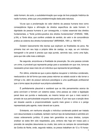 cada homem; de outro, a autodeterminação que surge da livre projeção histórica da
razão humana, antes que uma predeterminação dada pela natureza.

      Viu-se que a proclamação do valor distinto da pessoa humana teve como
conseqüência lógica a afirmação de direitos específicos de cada homem. A
dignidade da pessoa humana é, por conseguinte, o núcleo essencial dos direitos
fundamentais, a "fonte jurídico-positiva dos direitos fundamentais" (FARIAS, 1996,
p.54), a “fonte ética, que confere unidade de sentido, de valor e de concordância
prática ao sistema dos direitos fundamentais” (MIRANDA, 1991, p. 166/167).

      Existem basicamente três teorias que explicam as finalidades da pena. Na
primeira traz em seu bojo a própria idéia de castigo, ou seja, se um indivíduo
transgredir a lei penal é preciso que seja punido, servindo isso, como uma lição,
para que não volte mais a delinqüir.

      Na segunda, encontra-se a finalidade de prevenção. Se uma pessoa comete
um crime, é provável que represente perigo para a sociedade em que vive, torna-se
necessário privar esse meio de um indivíduo que represente tal periclitação.

      Por último, entende-se que a pena objetiva recuperar o indivíduo condenado,
reeducando-o de tal forma que esse possa retornar ao estado social e não tornar a
infringir a lei, além de possuir estrutura psicológica e uma qualificação profissional
que o torne capaz de produzir sua própria subsistência.

      É perfeitamente plausível e aceitável que os três pensamentos acerca da
pena convivam e formem um sistema coeso. Uma pessoa ao violar a legislação
penal deve ser punida e reeducada, ao mesmo tempo em que o meio social é
privado de sua periculosidade enquanto esta perdure. É por isso que a sanção deve
ser dosada usando a proporcionalidade: quanto mais grave o crime e o perigo
representado pelo agente, maior deverá ser a pena.

      Entretanto, em nenhuma situação o indivíduo condenado poderá ser tratado
com desumanidade e crueldade, também nenhum tipo de barbaridade é admitido em
nosso ordenamento jurídico. O preso tem garantidos os seus direitos, cumpre
analisar se estes têm sido respeitados, pois, embora não haja em nosso país a
previsão de sanções desumanas ou cruéis, tais como os campos de concentração
da Coréia do Norte, onde, segundo relatos, os presos trabalham de 12 a 15 horas-
                                                                                     5
 