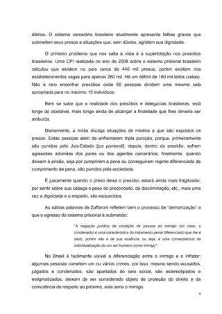 diárias. O sistema carcerário brasileiro atualmente apresenta falhas graves que
submetem seus presos a situações que, sem dúvida, agridem sua dignidade.

       O primeiro problema que nos salta à vista é a superlotação nos presídios
brasileiros. Uma CPI realizada no ano de 2008 sobre o sistema prisional brasileiro
calculou que existem no país cerca de 440 mil presos, porém existem nos
estabelecimentos vagas para apenas 260 mil. Há um déficit de 180 mil leitos (celas).
Não é raro encontrar presídios onde 60 pessoas dividem uma mesma cela
apropriada para no máximo 15 indivíduos.

       Bem se sabe que a realidade dos presídios e delegacias brasileiras, está
longe do aceitável, mais longe ainda de alcançar a finalidade que lhes deveria ser
atribuída.

       Diariamente, a mídia divulga situações de miséria a que são expostos os
presos. Estas pessoas além de enfrentarem tripla punição, porque, primeiramente
são punidos pelo Juiz-Estado [jus puniendi]; depois, dentro do presídio, sofrem
agressões advindas dos pares ou dos agentes carcerários; finalmente, quando
deixam à prisão, seja por cumprirem a pena ou conseguiram regime diferenciado de
cumprimento de pena, são punidos pela sociedade.

       É justamente quando o preso deixa o presídio, estará ainda mais fragilizado,
por sentir sobre sua cabeça o peso do preconceito, da discriminação, etc., mais uma
vez a dignidade e o respeito, são esquecidos.

       As sábias palavras de Zaffaroni refletem bem o processo de “demonização” a
que o egresso do sistema prisional é submetido:

                     “A negação jurídica da condição de pessoa ao inimigo (no caso, o
                     condenado) é uma característica do tratamento penal diferenciado que lhe é
                     dado, porém não é de sua essência, ou seja, é uma conseqüência da
                     individualização de um ser humano como inimigo”.

       No Brasil é facilmente visível a diferenciação entre o inimigo e o infrator;
algumas pessoas cometem um ou vários crimes, por isso, mesmo sendo acusados,
julgados e condenados, são apartados do seio social, são estereotipados e
estigmatizados, deixam de ser considerado objeto de proteção do direito e da
consciência de respeito ao próximo, este seria o inimigo.
                                                                                              6
 