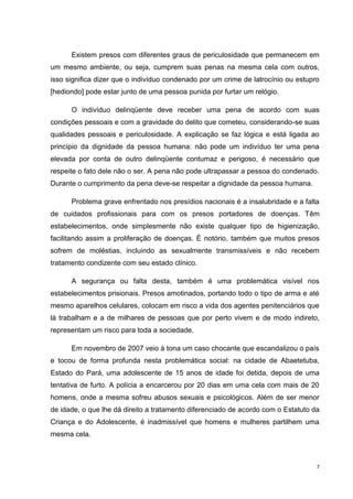 Existem presos com diferentes graus de periculosidade que permanecem em
um mesmo ambiente, ou seja, cumprem suas penas na mesma cela com outros,
isso significa dizer que o indivíduo condenado por um crime de latrocínio ou estupro
[hediondo] pode estar junto de uma pessoa punida por furtar um relógio.

      O indivíduo delinqüente deve receber uma pena de acordo com suas
condições pessoais e com a gravidade do delito que cometeu, considerando-se suas
qualidades pessoais e periculosidade. A explicação se faz lógica e está ligada ao
princípio da dignidade da pessoa humana: não pode um indivíduo ter uma pena
elevada por conta de outro delinqüente contumaz e perigoso, é necessário que
respeite o fato dele não o ser. A pena não pode ultrapassar a pessoa do condenado.
Durante o cumprimento da pena deve-se respeitar a dignidade da pessoa humana.

      Problema grave enfrentado nos presídios nacionais é a insalubridade e a falta
de cuidados profissionais para com os presos portadores de doenças. Têm
estabelecimentos, onde simplesmente não existe qualquer tipo de higienização,
facilitando assim a proliferação de doenças. É notório, também que muitos presos
sofrem de moléstias, incluindo as sexualmente transmissíveis e não recebem
tratamento condizente com seu estado clínico.

      A segurança ou falta desta, também é uma problemática visível nos
estabelecimentos prisionais. Presos amotinados, portando todo o tipo de arma e até
mesmo aparelhos celulares, colocam em risco a vida dos agentes penitenciários que
lá trabalham e a de milhares de pessoas que por perto vivem e de modo indireto,
representam um risco para toda a sociedade.

      Em novembro de 2007 veio à tona um caso chocante que escandalizou o país
e tocou de forma profunda nesta problemática social: na cidade de Abaetetuba,
Estado do Pará, uma adolescente de 15 anos de idade foi detida, depois de uma
tentativa de furto. A polícia a encarcerou por 20 dias em uma cela com mais de 20
homens, onde a mesma sofreu abusos sexuais e psicológicos. Além de ser menor
de idade, o que lhe dá direito a tratamento diferenciado de acordo com o Estatuto da
Criança e do Adolescente, é inadmissível que homens e mulheres partilhem uma
mesma cela.



                                                                                   7
 