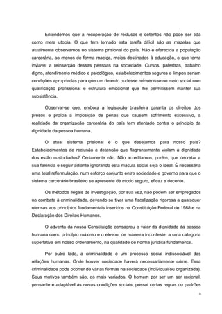 Entendemos que a recuperação de reclusos e detentos não pode ser tida
como mera utopia. O que tem tornado esta tarefa difícil são as mazelas que
atualmente observamos no sistema prisional do país. Não é oferecida a população
carcerária, ao menos de forma maciça, meios destinados à educação, o que torna
inviável a reinserção dessas pessoas na sociedade. Cursos, palestras, trabalho
digno, atendimento médico e psicológico, estabelecimentos seguros e limpos seriam
condições apropriadas para que um detento pudesse reinserir-se no meio social com
qualificação profissional e estrutura emocional que lhe permitissem manter sua
subsistência.

      Observar-se que, embora a legislação brasileira garanta os direitos dos
presos e proíba a imposição de penas que causem sofrimento excessivo, a
realidade da organização carcerária do país tem atentado contra o princípio da
dignidade da pessoa humana.

      O   atual sistema    prisional é   o   que desejamos para nosso          país?
Estabelecimentos de reclusão e detenção que flagrantemente violam a dignidade
dos estão custodiados? Certamente não. Não acreditamos, porém, que decretar a
sua falência e seguir adiante ignorando esta mácula social seja o ideal. É necessária
uma total reformulação, num esforço conjunto entre sociedade e governo para que o
sistema carcerário brasileiro se apresente de modo seguro, eficaz e decente.

      Os métodos ilegais de investigação, por sua vez, não podem ser empregados
no combate à criminalidade, devendo se tiver uma fiscalização rigorosa a quaisquer
ofensas aos princípios fundamentais inseridos na Constituição Federal de 1988 e na
Declaração dos Direitos Humanos.

      O advento da nossa Constituição consagrou o valor da dignidade da pessoa
humana como princípio máximo e o elevou, de maneira inconteste, a uma categoria
superlativa em nosso ordenamento, na qualidade de norma jurídica fundamental.

      Por outro lado, a criminalidade é um processo social indissociável das
relações humanas. Onde houver sociedade haverá necessariamente crime. Essa
criminalidade pode ocorrer de várias formas na sociedade (individual ou organizada).
Seus motivos também são, os mais variados. O homem por ser um ser racional,
pensante e adaptável às novas condições sociais, possui certas regras ou padrões
                                                                                    8
 