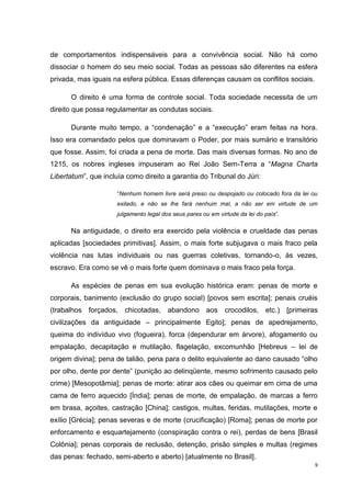 de comportamentos indispensáveis para a convivência social. Não há como
dissociar o homem do seu meio social. Todas as pessoas são diferentes na esfera
privada, mas iguais na esfera pública. Essas diferenças causam os conflitos sociais.

      O direito é uma forma de controle social. Toda sociedade necessita de um
direito que possa regulamentar as condutas sociais.

      Durante muito tempo, a “condenação” e a “execução” eram feitas na hora.
Isso era comandado pelos que dominavam o Poder, por mais sumário e transitório
que fosse. Assim, foi criada a pena de morte. Das mais diversas formas. No ano de
1215, os nobres ingleses impuseram ao Rei João Sem-Terra a “Magna Charta
Libertatum”, que incluía como direito a garantia do Tribunal do Júri:

                     “Nenhum homem livre será preso ou despojado ou colocado fora da lei ou
                     exilado, e não se lhe fará nenhum mal, a não ser em virtude de um
                     julgamento legal dos seus pares ou em virtude da lei do país”.

      Na antiguidade, o direito era exercido pela violência e crueldade das penas
aplicadas [sociedades primitivas]. Assim, o mais forte subjugava o mais fraco pela
violência nas lutas individuais ou nas guerras coletivas, tornando-o, às vezes,
escravo. Era como se vê o mais forte quem dominava o mais fraco pela força.

      As espécies de penas em sua evolução histórica eram: penas de morte e
corporais, banimento (exclusão do grupo social) [povos sem escrita]; penais cruéis
(trabalhos forçados, chicotadas, abandono aos crocodilos, etc.) [primeiras
civilizações da antiguidade – principalmente Egito]; penas de apedrejamento,
queima do indivíduo vivo (fogueira), forca (dependurar em árvore), afogamento ou
empalação, decapitação e mutilação, flagelação, excomunhão [Hebreus – lei de
origem divina]; pena de talião, pena para o delito equivalente ao dano causado “olho
por olho, dente por dente” (punição ao delinqüente, mesmo sofrimento causado pelo
crime) [Mesopotâmia]; penas de morte: atirar aos cães ou queimar em cima de uma
cama de ferro aquecido [Índia]; penas de morte, de empalação, de marcas a ferro
em brasa, açoites, castração [China]; castigos, multas, feridas, mutilações, morte e
exílio [Grécia]; penas severas e de morte (crucificação) [Roma]; penas de morte por
enforcamento e esquartejamento (conspiração contra o rei), perdas de bens [Brasil
Colônia]; penas corporais de reclusão, detenção, prisão simples e multas (regimes
das penas: fechado, semi-aberto e aberto) [atualmente no Brasil].
                                                                                          9
 