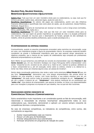  
 

SALÁRIO FIXO, SALÁRIO VARIÁVEL,
BENEFÍCIOS QUANTITATIVOS E QUALITATIVOS
Salário Fixo: Tudo que tiver um valor monetário direto para os colaboradores, ou seja, tudo que for
dinheiro percebido (salário base, adicionais legais, ajuda de custo etc.);
Benefícios Quantitativos: Os valores não pagos aos colaboradores, porém com alta influência
financeira diferenciada e quantificada (tais como plano de saúde, uso de automóvel, Celular/Telefone,
Notebook, Aluguel etc.);
Salário Variável: Programa de recompensas por alcançar as metas a curto e longo prazo (comissões,
bônus, gratificações, PPR, Ações etc.);
Benefícios Qualitativos: Por outro lado, tudo que não tiver um valor monetário direto para os
colaboradores, mas que sejam de grande importância na qualidade de vida e na atuação profissional
dos mesmos (alocação de recursos para o desempenho da função, geração de alta satisfação no
trabalho, oferta de grandes desafios profissionais, apoio a saúde psicológica etc.).

O EMPREENDEDOR NA EMPRESA MODERNA
Invariavelmente, quando os assuntos empresariais enveredam pelos caminhos da remuneração, surge
em cena, com importância singular a figura do empreendedor interno. As empresas modernas também
consideram de grande e fundamental importância para que seja possível atingir plenamente os
objetivos propostos, que a maioria do seu quadro de colaboradores seja composta por profissionais
altamente empreendedores ou pró-ativos.
Bom! Melhor do que tentarmos uma definição do conceito de empreendedor seja citar Francisco F. dos
Santos Azevedo que, em seu Dicionário Analógico da Língua Portuguesa define empreendedor como
sendo: “empenhar-se em; envolver-se em; atirar-se a; meter-se em; resolver-se praticar; deliberar-se
a fazer; comprometer-se a; pôr em execução; tomar sobre os ombros; chamar a si; dedicar-se a;
tomar nas mãos; tomar por empresa alguma coisa; ser pessoa de iniciativa”.
Dentro desta conceituação poderíamos citar ainda o autor norte americano Gifford Pinchot III que, em
seu livro "Intrapreneuring", demonstrou que, uma pessoa empreendedora não precisa deixar de
trabalhar em uma empresa e montar, com muito sacrifício, a sua própria empresa para ser um
"entrepreneur". Ele pode usufruir todas as grandes e desafiantes vantagens de um "entrepeneur" se
ele vier a adotar a postura de um "Intrapreneur". Uma postura maiúscula de um profissional que
"sonha e faz". Uma postura de empreendedor, que assume as tarefas, os riscos e as responsabilidades
para criar inovações e progresso na empresa em que trabalha, mas na qual ele não é acionista.

INDICADORES SEMPRE CRESCENTE DE
COMPETÊNCIAS TÉCNICAS E COMPORTAMENTAIS
Outra característica muito importante a ser considerada quando se fala de remuneração, está
relacionada à necessidade da empresa recompensar adequadamente todos os seus
colaboradores que, claramente, demonstram e aplicam um volume sempre crescente de
competências técnicas e comportamentais.
No caso de empresas competitivas, os indicadores de competências, entre outros, são
normalmente os seguintes:





Aceitar responsabilidades cada vez maiores
Possuir um alto grau de flexibilidade
Orientar adequadamente seus subordinados
Participar ativamente em programas de redução de custos

 
P á g i n a  | 2 

 