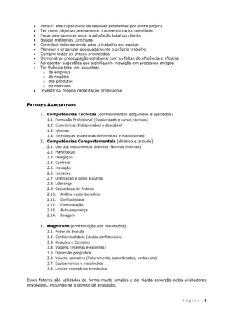  
 













Possuir alta capacidade de resolver problemas por conta própria
Ter como objetivo permanente o aumento da lucratividade
Focar permanentemente a satisfação total do cliente
Buscar melhorias contínuas
Contribuir intensamente para o trabalho em equipe
Planejar e organizar adequadamente o próprio trabalho
Cumprir todos os prazos prometidos
Demonstrar preocupação constante com as faltas de eficiência e eficácia
Apresentar sugestões que signifiquem inovação em processos antigos
Ter fluência total em assuntos:
o da empresa
o do negócio
o dos produtos
o do mercado
Investir na própria capacitação profissional

FATORES AVALIATIVOS
1. Competências Técnicas (conhecimentos adquiridos e aplicados)
1.1. Formação Profissional (Escolaridade e cursos técnicos)
1.2. Experiência: Indispensável e desejável
1.3. Idiomas
1.4. Tecnologias atualizadas (informática e maquinarias)

2. Competências Comportamentais (diretivo e atitude)
2.1. Uso dos instrumentos diretivos (Normas internas)
2.2. Planificação
2.3. Delegação
2.4. Controle
2.5. Inovação
2.6. Iniciativa
2.7. Orientação e apoio a outros
2.8. Liderança
2.9. Capacidade de Análise
2.10.

Análise custo-benefício

2.11.

Confiabilidade

2.12.

Comunicação

2.13.

Auto-segurança

2.14.

Imagem

3. Magnitude (contribuição aos resultados)
3.1. Poder de decisão
3.2. Confidencialidade (dados confidenciais)
3.3. Relações e Contatos
3.4. Viagens (internas e externas)
3.5. Dispersão geográfica
3.6. Volume operativo (Faturamento, subordinados, verbas etc)
3.7. Equipamentos e instalações
3.8. Limites monetários envolvidos

Esses fatores são utilizados de forma muito simples e de rápida absorção pelos avaliadores
envolvidos, incluindo-se o comitê de avaliação.

 
P á g i n a  | 3 

 