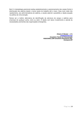  
 
Bom! A metodologia posicional analisa estatisticamente o posicionamento dos cargos frente à
distribuição dos salários desde o menor posto de trabalho até o maior. Essa nova visão trás
rapidamente, aos administradores de salários, a escala salarial e possibilita a rápida atuação
na política de remuneração.
Parece ser a melhor alternativa de identificação da estrutura de cargos e salários para
empresas de qualquer porte, ramo ou setor. É rápido com baixo investimento e atende às
necessidades prementes das organizações emergentes.

Cícero C Nunes – c²n
c2n@posicional.com
Consultoria Técnica em Remuneração
POSICIONAL.COM Consultoria Empresarial Ltda.
Araraquara/SP

 
P á g i n a  | 8 

 