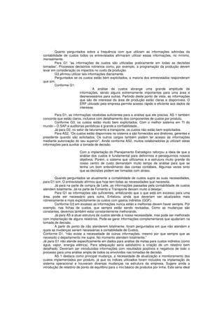 Quanto perguntados sobre a frequência com que utilizam as informações advindas da 
contabilidade de custos todos os entrevistados afirmaram utilizar essas informações, no mínimo, 
mensalmente. 
Para G1 “as informações de custos são utilizadas praticamente em todas as decisões 
tomadas”. Processos decisórios rotineiros como, por exemplo, a programação da produção devem 
levar em consideração os impactos no custo da produção. 
G3 afirmou utilizar tais informações diariamente. 
Perguntados se os custos estão bem explicitados, a maioria dos entrevistados responderam 
que sim. 
Conforme G1: 
A análise de custos abrange uma grande amplitude de 
informações, sendo alguns extremamente importantes para uma área e 
desnecessários para outras. Partindo deste ponto de vista, as informações 
que são de interesse da área de produção estão claras e disponíveis. O 
ERP utilizado pela empresa permite acesso rápido e eficiente aos dados de 
interesse. 
Para D1, as informações recebidas suficientes para a análise que ele precisa. AS 1 também 
concorda que estão claros, inclusive com detalhamento dos componentes de custos por produto. 
Conforme G3, os custos estão muito bem explicitados. Com o melhor sistema em TI do 
mundo – O SAP e auditorias periódicas é grande a confiabilidade.. 
Já para D2, no setor de faturamento e transporte, os custos não estão bem explicitados. 
Para AS2, “Os custos estão disponíveis no sistema e são fornecidos aos diretores, gerentes e 
presidente quando são solicitados. Os outros cargos também podem ter acesso às informações 
mediante autorização do seu superior”. Ainda conforme AS2, muitos colaboradores já utilizam estas 
informações para auxiliar a tomada de decisão. 
Com a implantação do Planejamento Estratégico reforçou a ideia de que a 
análise dos custos é fundamental para definirmos e perseguirmos nossos 
objetivos. Porém, o sistema que utilizamos e a estrutura muito grande do 
nosso centro de custo demandam muito tempo de análise para que se 
tenha um bom entendimento das contas contábeis. Algumas vezes sinto 
que as decisões podem ser tomadas com atraso. 
Quando perguntados se atualmente a contabilidade de custos supre as suas necessidades, 
para D1 sim. O entrevistado afirmou que hoje tem todas as necessidades que necessita. 
Já para na parte de compra de Leite, as informações passadas pela contabilidade de custos 
atendem totalmente. Já na parte de Fomento e Transporte deixam muito a desejar. 
Para G1 as informações são suficientes, enfatizando que o que está em excesso para uma 
área, pode ser necessário para outra. Enfatizou ainda que deveriam ser atualizados mais 
rotineiramente e mais explicitamente os custos com gastos indiretos (GGF). 
Conforme G3 em excesso as informações nunca estão e melhorias devem haver sempre. Por 
exemplo, nas fichas de custos, que sempre estão sendo revisadas. Como as mudanças são 
constantes, devemos também estar constantemente melhorando. 
Já para AS a atual estrutura de custos atende a nossa necessidade, mas pode ser melhorado 
com implantação de alguns relatórios. Pode-se gerar informações complementares que ajudariam na 
tomada de decisão. 
A partir do ponto de não atenderem totalmente, foram perguntados em que não atendem e 
quais as mudanças seriam necessárias à contabilidade de Custos. 
Conforme D1, “não existe a necessidade de outras informações, mesmo por que sempre que as 
necessito o departamento me supre. No momento atendem totalmente.” 
Já para G1 não atende especificamente em dados para análise de metas para custos indiretos (como 
água, vapor, energia elétrica). Para adequação seria satisfatório a criação de um relatório bem 
detalhado. Deveriam ser introduzidas informações com resultados positivos e negativos de todo o 
processo para uma análise ampla de todos os envolvidos nas tomadas de decisão. 
AS 1 destaca como principal mudança, a necessidade de atualização e monitoramento dos 
custos implementados por produto, já que os índices utilizados foram incluídos na implantação do 
sistema operacional e houveram diversas mudanças na estrutura da empresa. Sugere ainda a 
introdução de relatório de ponto de equilíbrio para o mix básico de produtos por linha. Este seria ideal 
 
