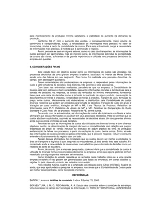 para monitoramento de produção mínima satisfatória e viabilidade de aumento na demanda de 
produção. 
Conforme AS 2, com o aumento das vendas, e consequentemente, maior volume de 
caminhões e transportadoras, surgiu a necessidade de informações mais precisas no setor de 
transportes, vindas a partir da contabilidade de custos. Para este entrevistado, surge a necessidade 
de informações mais precisas, à medida que é aprimorado o negócio. 
Assim, percebe-se que em alguns setores, como no caso dos transportes, as informações de 
custos precisam ser aprimoradas, mas de maneira geral, as informações advindas da contabilidade 
de custos são claras, suficientes e de grande importância e utilidade nos processos decisórios da 
empresa em questão. 
5. CONSIDERAÇÕES FINAIS 
Este estudo teve por objetivo avaliar como as informações de custos são utilizadas nos 
processos decisórios de uma grande empresa brasileira, localizada no interior de Minas Gerais, 
sendo uma das líderes em seu segmento. Para tanto, foi realizada uma pesquisa descritiva, de 
campo, com abordagem qualitativa. 
Foram entrevistados oito colaboradores na empresa: o responsável pelas informações de 
custo e sete tomadores de decisões: dois diretores, três gerentes e dois assessores. 
Com base nas entrevistas realizadas, percebeu-se que na empresa, a Contabilidade de 
Custos está bem estrutura e bem consolidada, passando informações corretas e tempestivas para a 
tomada de decisões. Na empresa, os custos são revisados no mínimo mensalmente, fornecendo 
base para uma série de decisões como a inclusão ou exclusão de algum produto, mensuração de 
desempenho por linhas e produtos, rentabilidade de linhas e produtos, margem de lucro, formação do 
preço, entre outros. Mensalmente são elaboradores e distribuídos pela Contabilidade de custos 
diversos relatórios que podem ser utilizados para tomada de decisões: Variação de custo por grupo e 
Variação de custo analítico; Variação de MP e ME; Lista Técnica de Produtos; Relatórios de 
Informações para PLR; Relatórios de Ajuste de MP e ME; Relatório de Comparação do Custo 
Standard e Custo Real; Mix de produtos; Relatório de PE, dentre outros. 
De acordo com os entrevistados, as informações de custos são totalmente confiáveis e todos 
afirmaram que essas informações os auxiliam em seus processos decisórios. Pôde-se verificar que os 
custos são bem explicitados, suprindo as necessidades de decisões atuais. Um dos gerentes afirmou 
ainda que as utiliza em todas as suas decisões. 
Percebeu-se que as informações de custos são utilizadas de diversas formas e com diversos 
objetivos, sendo: na determinação da margem de lucro e competitividade com relação aos preços; 
elaboração do preço de venda; inclusão ou exclusão de algum produto da linha de produção; 
evidenciação de falhas nos processos, a partir da oscilação do custo, dentre outros. Enfim, através 
das informações de custos percebe-se pelas entrevistas, que é possível negociar, reduzir o consumo 
entender o funcionamento do negócio com um todo. 
Apesar dessas afirmações, foi constatado que os custos devem ser melhor explicitados na 
área de transporte e logística o que, segundo os respondentes, já está sendo feito este trabalho. Foi 
comentado ainda a necessidade de desenvolver mais relatórios para a tomada de decisões como um 
relatório de ponto de equilíbrio. 
Assim, de acordo com a empresa pesquisada, pode-se inferir que a contabilidade de custos é 
utilizada de diversas formas nos processos decisórios da empresa, ainda que alguns gestores tenham 
ressaltado que alguns pontos merecem ser revisados. 
Como limitação do estudo ressalta-se os achados neste trabalho refere-se a uma grande 
empresa brasileira e não podem ser generalizados para todas as empresas, em outras cidades ou 
regiões do país, devendo portanto, ser tratados com cautela. 
Para estudos futuros, sugere-se a ampliação da pesquisa para outras empresas. Sugere-se 
ainda, que seja aprofundada a pesquisa na empresa, nas áreas que a Contabilidade de Custos pode 
ser melhor desempenhada, como transporte e fomento. 
REFERÊNCIAS: 
BARDIN, Laurence. Análise de conteúdo. Lisboa: Edições: 70, 2006. 
BOAVENTURA, J. M. G; FISCHMANN, A. A. Estudo dos conceitos sobre o conteúdo da estratégia: 
Uma ilustração no campo da Tecnologia da Informação. In: THIRD INTERNATIONAL CONFERENCE 
 