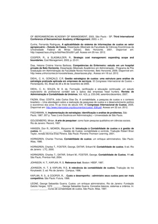 OF IBEROAMERICAN ACADEMY OF MANAGEMENT, 2003, São Paulo - SP. Third International 
Conference of Iberoamerican Academy of Management, 2003. v. 01. 
Cunha, Fernanda Rodrigues. A aplicabilidade do sistema de informações de custos ao setor 
agropecuário – Estudo de Casos. Dissertação (Mestrado da Faculdade de Ciências Econômicas da 
Universidade Federal de Minas Gerais). Belo Horizonte, 2001. Disponível em: 
http://cepead.face.ufmg.br/btd/files/30/a30t1.pdf. Acesso em 29 nov. 2012. 
COOPER, R., & SLAGMULDER, R.. Strategic cost management: expanding scope and 
boundaries. Cost Management, 2003, p. 23-31. 
Dias, Helaine Cristine Vianna Barbosa. Competências do Enfermeiro: estudo em um hospital 
privado de Belo Horizonte. Dissertação (Mestrado Acadêmico em Administração - Programa de Pós 
Graduação em Administração da Faculdade Novos Horizontes. Belo Horizonte, 2009. Disponível em: 
http://www.unihorizontes.br/novosite/teses_dissertacoes.php . Acesso em 18 out. 2012. 
DIEHL, C. A.; GONÇALO, C.R. Gestão estratégica de custos: uma estrutura para análise da 
estratégia praticada aplicada em empresas de serviços. IX Congresso Internacional de Custos – 
Florianópolis, SC, Brasil de 28 a 30 de novembro de 2005. 
DIEHL, C. A.; SOUZA, M. A. de. Formação, certificação e educação continuada: um estudo 
exploratório do profissional contábil sob a óptica das empresas head hunters. Revista de 
Administração e Contabilidade da Unisinos, Vol. 4(3), p. 233-248, setembro/dezembro, 2007. 
FAZAN, Elisa; COSTA, João Carlos Dias Da. A contabilidade, a pesquisa de custos e o contexto 
brasileiro – Uma abordagem sobre a realização de pesquisas de custos e o desenvolvimento político 
e econômico dos anos 70 ao início do século XXI. IX Congresso Internacional de Custos, 2005. 
Disponível em: http://www.intercostos.org/documentos/custos_638.pdf. Acesso em 22 out. 2012. 
FISCHMANN, A. Implementação de estratégias: identificação e análise de problemas. São 
Paulo, 1987. 207 p. Tese (Livre-Docência em Administração) – Universidade de São Paulo. 
GOLDENBERG, Mirian. A arte de pesquisar: como fazer pesquisa qualitativa em ciências sociais. 
Rio de Janeiro: Record, 1997. 
HANSEN, Don R.; MOWEN, Maryanne M. Introdução à Contabilidade de custos e à gestão de 
custos. In: _______, _______. Gestão de Custos: contabilidade e controle. Tradução Robert Brian 
Taylor, revisão técnica Elias Pereira. São Paulo: Pioneira Thomson Learning, 2001. 
HORNGREN, Charles Thomas. Contabilidade de custos: um enfoque administrativo. São Paulo: 
Atlas, 1986. 
HORNGREN, Charles T., FOSTER, George, DATAR, Srikant M. Contabilidade de custos. 9 ed. Rio 
de Janeiro : LTC, 2000. 
HORNGREN, Charles T.; DATAR, Srikant M.; FOSTER, George. Contabilidade de Custos. 11 ed. 
São Paulo, Prentice Hall, 2004. 
JOHNSON, H. T.; KAPLAN, R. S. Relevance lost. Boston: HBSP, 1987. 
JOHNSON, H. T. & KAPLAN, R.S. A relevância da contabilidade de custos. Tradução de Ivo 
Korytowski. 2. ed. Rio de Janeiro : Campus, 1996. 
KAPLAN, R. S., & COOPER, R.. . Custo e desempenho : administre seus custos para ser mais 
competitivo. São Paulo: Futura, 1998. 
LEONE, George Sebastião Guerra. Custos: um enfoque administrativo. Rio de Janeiro: Fundação 
Getúlio Vargas, 1972. ______, George Sebastião Guerra. Conceitos básicos, sistemas e critérios. In: 
______, ______. Curso de contabilidade de custos. São Paulo: Atlas, 1997. 
 