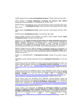 LEONE; George S. Guerra. Curso de Contabilidade de Custos. 2ª Edição. São Paulo: Atlas, 2000. 
LORD, Beverley R. Strategic Management Accounting: the Emperor’s New Clothes? 
Management Accounting Research, 7 (3), September, pp. 347-366, 1996. 
MAHER, Michael. Contabilidade de custos: como administradores utilizam informações sobre custos. 
In: ______, ______. Contabilidade de custos: criando valor para a administração. São Paulo: Atlas, 
2001, p.37-61. 
MAHER, Michel. Contabilidade de Custos: criando valor para a administração. São Paulo: Atlas, 
2001. 
MARTINS, Eliseu. Contabilidade de custos. 9. ed. São Paulo: Atlas, 2008. 
PEREZ JÚNIOR, Hernandez José; OLIVEIRA, Luís Martins; COSTA, Rogério Guedes. Gestão 
Estratégica de Custos. 6 ed. São Paulo: Atlas, 2009. 
SANTOS, R. P. dos. Análise de Custos de Concorrentes: Um estudo exploratório entre teoria e 
prática. Dissertação (Mestrado em Contabilidade e Atuária) – Programa de Pós Graduação em 
Ciências Contábeis, Departamento de Contabilidade e Atuária, Faculdade de Economia, 
Administração e Contabilidade da Universidade de São Paulo. São Paulo, 2010. Disponível em: 
www.teses.usp.br/teses/disponiveis/12/12136/tde.../RPS_dissertacao.pdf.Acesso em 22 out. 2012. 
SANTOS, Rodrigo Pinto Dos; ROCHA, Welington. Contabilidade Focada nos Concorrentes: Um 
Estudo Exploratório no Setor de Agronegócios. Revista Sociedade, Contabilidade e Gestão, Rio de 
Janeiro, v. 6, n.1, 2011. Disponível em: http://www.abcustos.org.br/texto/viewpublic?ID_TEXTO=3217. 
Acesso em 22 out 2012. 
SHANK, J. K.; GOVINDARAJAN, V. A Revolução dos Custos. 6 Edição. Rio de Janeiro: Campus, 
1997. 
SIMMONDS, Kenneth. Strategic management accounting. Management Accounting, p. 26- 29, april 
1981. 
SOUZA, Marcos Antonio De; HEINEN, Ana Cristine. Práticas de gestão estratégica de custos: uma 
análise de estudos empíricos internacionais. Contabilidade, Gestão e Governança, v. 15, n. 2, p. 
23-40, 2012. Disponível em: http://www.spell.org.br/documentos/ver/8342/praticas-de-gestao-estrategica- 
de-custos--uma-analise-de-estudos-empiricos-internacionais/i/pt-br. Acesso em 22 out. 
2012. 
SOUZA, Marcos Antonio De; MARENGO, Sabrina Trejes; JAROSESKI, Sinara. Adoção de práticas 
de gestão externa de custos: um estudo multicaso em empresas da região da serra gaúcha. Revista 
Universo Contábil, v. 8, n. 2, p. 43-63, 2012. Disponível em 
http://www.spell.org.br/documentos/ver/7597/adocao-de-praticas-de-gestao-externa-de-custos--um-estudo- 
multicaso-em-empresas-da-regiao-da-serra-gaucha/i/pt-br. Acesso em 22 out. 2012. 
SOUZA, Marcos Antonio De; SCHNORR, Carla; FERREIRA, Fernanda Baldasso. Análise das 
relações custo-volume-lucro como instrumento gerencial: um estudo multicaso em indústrias de 
grande porte do rio grande do sul. Revista de Contabilidade e Organizações, v. 5, n. 12, art. 6, p. 
109-134, 2011. Disponível em http://www.spell.org.br/documentos/ver/4938/analise-das-relacoes-custo- 
volume-lucro-como-instrumento-gerencial--um-estudo-multicaso-em-industrias-de-grande-porte-do- 
rio-grande-do-sul/i/pt-br. Acesso em 22 out. 2012. 
Texeira, Aridelmo José Campanharo. A utilização de informações contábeis no processo 
decisório de gestores de médias empresas industriais no estado do Espírito Santo: Uma 
abordagem multidisciplinar. Tese (Doutorado em Administração – Universidade de São Paulo – 
Faculdade de Economia, Administração e Contabilidade – Departamento de Contabilidade e Atuária). 
São Paulo, 2002. Disponível em: 
http://www.fucape.br/_public/producao_cientifica/6/Tese%20Professor%20Aridelmo.pdf. Acesso em 
29 nov. 2012. 
 