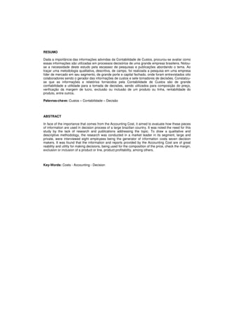RESUMO 
Dada a importância das informações advindas da Contabilidade de Custos, procurou-se avaliar como 
essas informações são utilizadas em processos decisórios de uma grande empresa brasileira. Notou-se 
a necessidade deste estudo pela escassez de pesquisas e publicações abordando o tema. Ao 
traçar uma metodologia qualitativa, descritiva, de campo, foi realizada a pesquisa em uma empresa 
líder de mercado em seu segmento, de grande porte e capital fechado, onde foram entrevistados oito 
colaboradores sendo o gerador das informações de custos e sete tomadores de decisões. Constatou-se 
que as informações e relatórios fornecidos pela Contabilidade de Custos são de grande 
confiabilidade e utilidade para a tomada de decisões, sendo utilizados para composição do preço, 
verificação da margem de lucro, exclusão ou inclusão de um produto ou linha, rentabilidade do 
produto, entre outros. 
Palavras-chave: Custos – Contabilidade – Decisão 
ABSTRACT 
In face of the importance that comes from the Accounting Cost, it aimed to evaluate how these pieces 
of information are used in decision process of a large brazilian country. It was noted the need for this 
study by the lack of research and publications addressing the topic. To draw a qualitative and 
descriptive methodology, the research was conducted in a market leader in its segment, large and 
private, were interviewed eight employees being the generator of information costs seven decision 
makers. It was found that the information and reports provided by the Accounting Cost are of great 
reability and utility for making decisions, being used for the composition of the price, check the margin, 
exclusion or inclusion of a product or line, product profitability, among others. 
Key-Words: Costs - Accounting - Decision 
 
