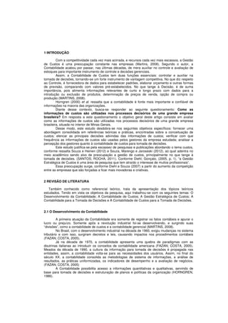 1 INTRODUÇÃO 
Com a competitividade cada vez mais acirrada, e recursos cada vez mais escassos, a Gestão 
de Custos é uma preocupação constante nas empresas (Martins, 2008). Segundo o autor, a 
Contabilidade acabou por passar, nas últimas décadas, de mera auxiliar no controle e avaliação de 
estoques para importante instrumento de controle e decisões gerenciais. 
Assim, a Contabilidade de Custos tem duas funções essenciais: controlar e auxiliar na 
tomada de decisões, tornando-se um forte instrumento de vantagem competitiva. No que diz respeito 
ao Controle, é fornecedora de dados para estabelecer padrões, elaborar orçamento e outras formas 
de previsão, comparando com valores pré-estabelecidos. No que tange à Decisão, é de suma 
importância, pois alimenta informações relevantes de curto e longo prazo com dados para a 
introdução ou exclusão de produtos, determinação de preços de venda, opção de compra ou 
produção (MARTINS, 2008). 
Horngren (2000) et al. ressalta que a contabilidade é fonte mais importante e confiável de 
informações na maioria das organizações. 
Diante desse contexto, busca-se responder ao seguinte questionamento: Como as 
informações de custos são utilizadas nos processos decisórios de uma grande empresa 
brasileira? Em resposta a este questionamento o objetivo geral deste artigo consiste em avaliar 
como as informações de custos são utilizadas nos processos decisórios de uma grande empresa 
brasileira, situada no interior de Minas Gerais. 
Desse modo, este estudo desdobra-se nos seguintes objetivos específicos: fornecer uma 
abordagem consolidada em referências teóricas e práticas, encontradas sobre a conceituação de 
custos; elencar as principais decisões advindas das informações de custos; verificar com que 
frequência as informações de custos são usadas pelos gestores da empresa estudada; analisar a 
percepção dos gestores quanto à contabilidade de custos para tomada de decisões. 
Este estudo justifica-se pela escassez de pesquisas e publicações abordando o tema custos, 
conforme ressalta Souza e Heinen (2012) e Souza, Marengo e Jaroseski (2012), ao qual adentra no 
meio acadêmico sendo alvo de preocupação a gestão de custos, principalmente no que tange à 
tomada de decisões. (SANTOS; ROCHA, 2011). Conforme Diehl; Gonçalo, (2005, p. 1), “a Gestão 
Estratégica de Custos é uma área de pesquisa que tem atraído o interesse de muitos profissionais”. 
Essa preocupação surge, conforme Diehl e Souza (2007) a partir do aumento da competição 
entre as empresas que são forçadas a ficar mais inovadoras e criativas. 
2 REVISÃO DE LITERATURA 
Também conhecido como referencial teórico, trata da apresentação dos tópicos teóricos 
estudados. Tendo em vista os objetivos da pesquisa, aqui trabalhou-se com os seguintes temas: O 
Desenvolvimento da Contabilidade; A Contabilidade de Custos; A Gestão Estratégica de Custos; A 
Contabilidade para a Tomada de Decisões e A Contabilidade de Custos para a Tomada de Decisões. 
2.1 O Desenvolvimento da Contabilidade 
A primeira atuação da Contabilidade era somente de registrar os fatos contábeis e apurar o 
lucro ou prejuízo. Somente após a revolução industrial foi-se desenvolvendo, e surgindo suas 
“divisões”, como a contabilidade de custos e a contabilidade gerencial (MARTINS, 2008). 
No Brasil, com o desenvolvimento industrial na década de 1960, exigiu mudanças no sistema 
tributário e com isso, surgiram decretos e leis, causando impactos nos procedimentos contábeis 
(FAZAN; COSTA, 2005). 
Já na década de 1970, a contabilidade apresenta uma quebra de paradigmas com as 
doutrinas italianas ao introduzir os conceitos de contabilidade americana (FAZAN; COSTA, 2005). 
Meados da década de 1990, a cultura da informação para tomada de decisões é propagada nas 
entidades, assim, a contabilidade volta-se para as necessidades dos usuários. Assim, no final do 
século XX, a contabilidade consolida as metodologias de sistema de informações, a análise de 
resultados, as práticas uniformizadas, os indicadores de desempenho e a avaliação de negócios. 
(FAZAN; COSTA, 2005) 
A Contabilidade possibilita acesso a informações quantitativas e qualitativas, servindo de 
base para tomada de decisões e estruturação de planos e políticas da organização (HORNGREN, 
1986). 
 