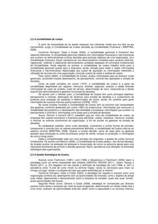 2.2 A contabilidade de custos 
A partir da necessidade de se avaliar estoques nas indústrias, tarefa que era fácil na era 
mercantilista, surgiu a Contabilidade de Custos derivada da Contabilidade Financeira ( MARTINS, 
2008). 
Conforme Horngren, Datar e Foster (2004), a contabilidade gerencial e financeira tem 
objetivos diferentes. A contabilidade gerencial trabalha com informações financeiras e não-financeiras 
que auxiliam os administradores a tomar decisões para alcançar objetivos de uma organização. Já a 
contabilidade financeira (fiscal) concentra-se nos demonstrativos contábeis para usuários externos, 
registrando, medindo e elaborando demonstrativos contábeis baseados em princípios fundamentais 
de Contabilidade. Ainda segundo os autores, a contabilidade de custos trabalha tanto para a 
contabilidade gerencial quanto para a financeira, sendo utilizada para medir e relatar informações 
financeiras e não-financeiras relacionadas aos custos de aquisição ou informações referentes a 
utilização de recursos em uma organização; incluindo a parte de coleta e análise de custos. 
Para Leone (2000), a Contabilidade de Custos, produz informações para os diversos níveis 
gerenciais, auxiliando funções desempenho, de planejamento, controle das operações e tomada de 
decisões. 
Como se pode constatar em Leone (1972), a contabilidade de custos é a parte da 
contabilidade responsável por registrar, mensurar, analisar, organizar, analisar e relatar diversas 
informações de custo do produto, custo do serviço, determinação do lucro, traduzindo-as e dando 
suporte aos administradores e gestores na tomada de decisões. 
De acordo com o referido autor, a Contabilidade de Custos tem como principais objetivos: 
planejamento e controle, elaboração de relatórios para tomada de decisões e a custeamento de 
produtos para avaliação de estoques e determinação de lucros, sendo útil, portanto para gerar 
informações de usuários internos quanto externos (LEONE, 1972). 
As novas funções incutidas a Contabilidade de Custos vem ao encontro das necessidades 
dos gestores, conforme destacado por Leone (1997) ao proporcionar: informações que mensuram a 
rentabilidade dos produtos e o desempenho das atividades e processos; informações que auxiliam no 
planejamento e controle e; informações como base para a tomada de decisões. 
Souza, Schnorr e Ferreira (2011) ressaltam que por meio da contabilidade de custos, as 
empresas têm suporte econômico e financeiro para identificar, coletar, classificar, mensurar, analisar 
e informar os eventos econômicos da organização, a fim de auxiliar os gestores na tomada de 
decisões. 
Ao estabelecer padrões, como custo planejado, orçamentos e outras formas de previsão, 
comparando o ocorrido com os valores previamente definidos, a contabilidade de Custos volta-se ao 
sistema controle (MARTINS, 2008). Quanto a função decisão, serve de base para os gestores 
decidam pela introdução ou corte de produtos, preço de venda, compra ou produção, e informações 
de curto e longo prazo. 
Dada a competitividade cada vez mais acirrada nas empresas, a gestão de custos torna-se 
fundamental. De acordo com Martins (2008), a Contabilidade de Custos passou, nas últimas décadas, 
de simples auxiliar na avaliação de estoques e mensuração de lucros ou prejuízos gerais para uma 
importante ferramenta de controle e decisão gerencial. Assim, percebe-se sua utilização na dimensão 
estratégica das organizações. 
2.3 A Gestão Estratégica de Custos 
Autores como Fischmann (1987), Lord (1996) e Boaventura e Fischmann (2003) veem a 
estratégia como um termo emprestado dos militares (SANTOS; ROCHA, 2011). Assim, Santos e 
Rocha (2011, p. 23) resgatam em seu estudo a definição de estratégia de Lord (1996, p. 347) a 
percebê-la como “a arte de como mover ou eliminar tropas, navios ou aeronaves para impor ao 
inimigo um lugar, tempo e condições de lutas que sejam preferidas por si mesmo”. 
Conforme Horngren, Datar e Foster (2004), a estratégia diz respeito à maneira como uma 
organização combina seu desempenho com as oportunidades de mercado, como o objetivo de atingir 
suas metas, descrevendo e demonstrando como a empresa irá competir, quais são suas “armas”, 
quais oportunidades irão buscar. 
Segundo Perez Júnior, Oliveira e Costa (2009), estratégia foi conceituada por diversos 
autores como sendo o processo por meio do qual os gestores, determinando um tempo médio três a 
cinco anos, analisam as oportunidades externas, assim como a capacidade e os recursos internos, 
 