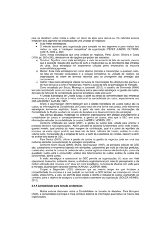 para se decidirem sobre metas e sobre um plano de ação para realiza-las. Os referidos autores 
enfatizam dois aspectos nas estratégias de uma unidade de negócios: 
• Suas metas estratégicas; 
• O método escolhido pela organização para competir no seu segmento e para realizar tais 
metas, ou seja, a “vantagem competitiva” da organização (PEREZ JUNIOR; OLIVEIRA; 
COSTA, 2009, p. 292) 
Como metas estratégicas que uma unidade de negócios, Perez Júnior; Oliveira e Costa 
(2009, ps. 292 e 293), destacam-se três opções que podem ser adotadas: 
a) Construir: Significa, como meta estratégica, a meta de aumento da fatia de mercado, mesmo 
que à custa de redução dos ganhos de curto e médio prazo ou do decréscimo das entradas 
de caixa. Essa estratégica foi amplamente utilizada pelos empresários da indústria 
automobilística japonesa. 
b) Manter: Essa meta estratégica tem como objetivo principal a manutenção, a qualquer custo, 
da fatia de mercado conquistada e a posição competitiva da unidade de negócio. As 
organizações se valem de diversos recursos para se protegerem das ameaças dos 
concorrentes. 
c) Colher: Essa meta estratégica implica na busca da maximização dos objetivos dos ganhos e 
do fluxo de caixa a curto e médio prazo, mesmo à custa da fatia de participação de mercado. 
Como ressaltado por Souza, Marengo e Jaroseski (2012), o trabalho de Simmonds (1981) 
tem sido reconhecido como um marco da literatura sobre essa visão estratégica na gestão de custos, 
derivada da definição de contabilidade gerencial estratégica dada pelo autor. 
A Gestão Estratégica de Custos surgiu a partir da perda da competitividade das empresas 
americanas, e a partir de críticas à visão tradicional da contabilidade de custos, especialmente nos 
EUA (JOHSON E KAPLAN, 1987). 
Shank e Govindarajan (1997) destacam que a Gestão Estratégica de Custos (GEC) são os 
custos, as informações da Contabilidade de Custos vistos de uma forma mais ampla, onde elementos 
estratégicos tornam-se explícitos. Assim, a partir da ideia dos autores, as informações da 
Contabilidade de Custos auxiliam na tomada de decisões e no desenvolvimento de estratégias. 
Nas últimas décadas, mudanças no ambiente organizacional têm afetado profundamente a 
contabilidade de custos e consequentemente, a gestão de custos, visto que a GEC tem suas 
informações retiradas da contabilidade de custos (HANSEN; MOWEN, 2001). 
Conforme enfatizado por Maher (2001), a gestão de custos está voltada para orientar o 
processo decisório nas organizações. Assim, percebe-se decisões fundamentais como: onde investir, 
quando investir, qual produto dá maior margem de contribuição, qual é o ponto de equilíbrio da 
empresa, se existe algum produto que deve sair de linha, métodos de custeio, análise do custo-volume- 
lucro, mensuração do e projeção do lucro, a partir da expectativa de vendas, nascem a partir 
da análise dos dados da GEC. 
Para Santos (2010), utilizar a gestão de custos na gestão de negócios pode ser uma das 
melhores decisões na sustentação de vantagem competitiva. 
Conforme Diehl; Souza (2007), Shank; Govindarajan (1997), as principais práticas de GEC 
são: custeamento e orçamento baseado em atividades; custeamento por ciclo de vida dos produtos; 
custeio-alvo; análise de custos da cadeia de valor; custos logísticos internos de distribuição; custos da 
qualidade; custos para o consumidor; análise dos determinantes de custos; análise de custos dos 
concorrentes, dentre outras. 
A visão estratégica e operacional da GEC permite às organizações: (1) atuar em nível 
operacional, buscando, ambiente interno, a eficiência organizacional por meio do planejamento e da 
melhor utilização dos recursos, e (2) atuar em nível estratégico, na busca da eficácia com visão para 
o mercado, atuando com variáveis externas (KAPLAN; COOPER,1998). 
Cooper e Slagmulder (2003) destacam que ao mesmo tempo em que fortalece a 
competitividade da empresa e a sua posição no mercado, a GEC também se preocupa em reduzir 
custos. Dessa forma, a GEC vai além da ação isolada e restrita à redução de custos, avançando, ao 
contrário, para o objetivo de assegurar a continuidade sustentável da organização (SOUZA; HEINEN, 
2012). 
2.4 A Contabilidade para tomada de decisões 
Muitos autores discursam sobre a Contabilidade na tomada de decisões. Para Horngren 
(2000), a contabilidade é principal e mais confiável sistema de informação quantitativa na maioria das 
organizações. 
 