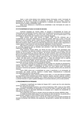 Assim, o autor ainda destaca cinco objetivos dessas informações, sendo: formulação de 
estratégias de longo prazo; decisões de alocações no produto, cliente ou preço; controle e 
planejamento de custos; mensuração do desempenho e avaliação das pessoas; adequação dos 
demonstrativos contábeis (HORNGREN, 2000). 
Desta forma, destaca-se a importância da contabilidade e das informações de custos na 
tomada de decisões. 
2.5 A Contabilidade de Custos na tomada de decisões 
Conforme ressaltado por Teixeira (2002), no passado a Contabilidade de Custos era 
influenciada pela contabilidade financeira. Desta forma, à medida que os produtos eram processados, 
os custos iam sendo agregados em uma única conta. Desta forma, não era possível apurar a real 
participação da mão de obra, dos materiais e outros custos de fabricação. 
Neste contexto, Clark, apud Johnson & Kaplan (1996: 133-179), enfatizam que a 
Contabilidade de custos deve desempenhar as seguintes funções: determinar o preço mínimo dos 
produtos a serem vendidos; ajudar a determinar as reduções de preço; determinar quais produtos 
geram lucro e quais não geram; controlar os estoques e determinar seu valor; testar a eficiência de 
diferentes processos; testar a eficiência de diferentes departamentos; detectar perdas, desperdícios e 
roubos; separar o custo ocioso do custo de produção; estabelecer vínculos financeiros. 
Mais tarde foi introduzido o custo de oportunidade pelo economista Edwards. Tal conceito foi 
de primordial importância para as decisões, pois precisava ir além das informações de custos 
tradicionais (TEIXEIRA, 2002). 
Ainda conforme Teixeira (2002), nos últimos 40 anos, surgiram novas abordagens para 
estudar a importância dos sistemas contábeis: a economia da informação e os enfoques “teoria da 
decisão de uma só pessoa” e “teoria do agente”. No primeiro enfoque, busca-se analisar até que 
ponto as informações produzidas possuem valor para as utiliza, tendo em vista o custo de produzi-las. 
Na teoria do agente, “...a firma não é vista como um indivíduo, mas meramente como um conjunto de 
contratos sobrepostos entre chefes e agentes, supondo-se cada um motivado só pelo auto-interesse” 
. Assim, sob esse prisma os sistemas contábeis são a “...base dos contratos entre os agentes 
econômicos, como entre gerentes e subordinados, ou entre gerentes e acionistas”. 
Conforme Martins (2008), ela vem assumindo, nas últimas décadas, outras duas funções 
importantes: auxílio ao controle e fomento à tomada de decisões. 
As informações advindas da contabilidade de custos podem ser utilizadas em planejamento, 
suporte a decisões e avaliação de propostas de vendas, produção e aumento do faturamento, por 
exemplo. Para Cunha (2001), a contabilidade de custos tem como objetivo gerar informações 
econômico/ financeiras que apoiarão a gestão estratégica e o processo decisório junto aos setores da 
empresa. 
Leone (2000) afirma que a contabilidade de custos é semelhante a um processador de 
informações, que recebe, acumula, organiza e analisa dados, interpretando-os e produzindo 
informações para diversos níveis gerenciais. 
A contabilidade de custos, conforme enfatiza Cunha (2001), é o ramo das Ciências Contábeis 
que disponibiliza a teoria necessária para coletar, classificar, registrar, acumular, organizar, analisar e 
interpretar os dados operacionais coletados, com o objetivo de produzir informações necessárias para 
o controle financeiro e o apoio à gestão estratégica e ao processo decisório junto ao setor produtivo. 
3. PROCEDIMENTOS DA PESQUISA 
A pesquisa é classificada nos moldes de Vergara (2011), quanto aos fins como descritiva, 
quanto aos meios como de campo. 
Foi utilizada abordagem qualitativa, que conforme Goldenberg (1997), citado por Dias (2009), 
exige criatividade e flexibilidade do pesquisador no momento da coleta e análise dos dados, já que 
este método consiste em descrições detalhadas de situações com o objetivo de compreender os 
indivíduos em seu próprio termo. 
Para análise das entrevistas foi utilizada a técnica de análise de conteúdo (BARDIN, 2006). 
A unidade de análise deste estudo foi uma empresa do setor de laticínios, de grande porte e 
capital fechado, instalada no interior de Minas Gerais, escolhida por conveniência. 
Os sujeitos dessa pesquisa foram o total de oito, sendo alguns dos principais tomadores de 
decisões na empresa: dois diretores, dois assessores, três gerentes e o gerador das informações de 
custos. 
 