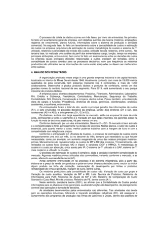O processo de coleta de dados ocorreu em três fases, por meio de entrevistas. Na primeira, 
foi feito um levantamento geral da empresa, com detalhes sucintos da mesma (histórico, ampliações, 
registros de crescimento, planos futuros, informações sobre o sistema de produção e atividade 
comercial). Na segunda fase, foi feito um levantamento sobre a contabilidade de custos e estimação 
de custos na empresa (arquitetura da estimação de custos; metodologia de custeio e sistema de TI 
utilizado, relatórios e periocidade da revisão dos custos; utilidade desses relatórios, entre outros). Na 
terceira fase, foi realizada uma análise do perfil dos entrevistados (cargo, função, tempo na empresa, 
principais atribuições, entre outros), bem como foi feito um levantamento sobre as decisões de custos 
na empresa (quais principais decisões relacionadas a custos precisam ser tomadas, como a 
contabilidade de custos contribui para os processos decisórios; com que frequência os relatórios 
produzidos são utilizados; se as informações de custos estão adequadas ou devem ser melhorados, 
entre outros). 
4. ANÁLISE DOS RESULTADOS 
A organização analisada neste artigo é uma grande empresa industrial e de capital fechado, 
localizada no interior de Minas Gerais desde 1948. Atualmente contando com mais de 19.000 metros 
quadrados de área construída, tem presença marcante nos 5 continentes, e mais de 1.200 
colaboradores. Desenvolve e produz produtos lácteos e produtos de confeitaria, sendo um dos 
grandes nomes do cenário nacional de seu segmento. Para 2013, está aumentando o seu parque 
industrial de produtos lácteos. 
A empresa possui diversos departamentos: Produtivo, Financeiro, Administrativo, Laboratório, 
RH, Crédito e Cobrança, Presidência, Controladoria, Manutenção, Segurança do Trabalho, 
Contabilidade, SGI, Diretoria, Conservação e Limpeza, dentre outras. Possui também, uma descrição 
clara de cargos e funções: Presidência, diretorias de áreas, gerencias, coordenações, analistas, 
assistentes, e auxiliares, entre outros. 
Os entrevistados foram o total de oito, sendo o principal gerador das informações de custos 
(A1), e sete envolvidos no processo decisório da empresa, sendo: dois diretores (D1 e D2), dois 
assessores (AS1 e AS2) e três gerentes (G1, G2 e G3). 
Os diretores, ambos com larga experiência no mercado, estão na empresa há mais de vinte 
anos, conhecendo a fundo o segmento e o mercado em que estão inseridos. Os gerentes estão na 
função há mais de dez e os assessores, há pelo menos um ano. 
Conforme destacado por um dos entrevistados, Gerente 2 – G2 - O mercado é bem acirrado 
e a competitividade é forte, principalmente na divisão de laticínios. Nestes planos, o setor de custos é 
essencial, pois quanto menor o custo, melhor pode-se trabalhar com a margem de lucro e com a 
competividade com relação aos preços. 
Conforme o entrevistado A1 (Analista de Custos), o processo de estimação de custos ocorre 
obrigatoriamente uma vez por mês, ou no decorrer do mês, sempre que necessário ou que houver 
necessidade, como por exemplo, um aumento exagerado de umas das nossas principais matérias-primas. 
Mensalmente são revisados todos os custos de MP e ME dos produtos. Trimestralmente, são 
revisados os custos fixos (Energia, MO e Vapor) e variáveis (GGF e HMAQ). A metodologia de 
custeio é o custo por absorção, único aceito pelo IR. O sistema de TI utilizado é o SAP, sistema de TI 
mais moderno e utilizado no mundo. 
O processo de estimação de custos é complexo, dada a variação e também complexidade do 
mercado. Algumas matérias primas utilizadas são commodities, variando conforme o mercado, e as 
vezes, alterando supreendentemente (A1). 
Ainda conforme entrevistado A1 tal processo é de extrema importância, pois a partir dai, 
elabora-se a preço de venda dos produtos e pode-se tomar diversas decisões como: excluir ou incluir 
algum produto na linha de produção, mensuração do desempenho por linhas e produtos, 
rentabilidade de linhas e produtos, margem de lucro, dentre outras. 
Os relatórios produzidos pela contabilidade de custos são: Variação de custo por grupo e 
Variação de custo analítico; Variação de MP e ME; Lista Técnica de Produtos; Relatórios de 
Informações para PLR; Relatórios de Ajuste de MP e ME; Relatório de Comparação do Custo 
Standard e Custo Real; Mix de produtos; Relatório de PE, dentre outros (A1). 
Neste sentindo, corrobora Leone (2001), ao afirmar que a Contabilidade de Custos produz 
informações para os diversos níveis gerenciais, auxiliando funções de desempenho, de planejamento, 
controle das operações e tomada de decisões. 
As atividades desenvolvidas pelos entrevistados são diferentes. Tais atividades vão desde 
gerir as operações industriais, liderando e traçando estratégias industriais (D1), até assegurar o 
cumprimento dos programas de produção nas linhas de Laticínios e Doces, dentro dos padrões de 
 