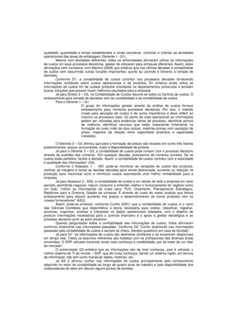 qualidade, quantidade e tempo estabelecidos e ainda coordenar, controlar e orientar as atividades 
operacionais das áreas de embalagem (Gerente 1 - G1). 
Mesmo com atividades diferentes, todos os entrevistados afirmaram utilizar as informações 
de custos em seus processos decisórios, apesar de utilizarem para enfoques diferentes. Assim, estas 
afirmações vem corroborar com Martins (2008) que enfatiza que nas ultimas décadas a contabilidade 
de custos vem assumindo outras funções importantes: auxílio ao controle e fomento à tomada de 
decisões. 
Conforme D1, a contabilidade de custos contribui nos processos decisões fornecendo 
informações confiáveis sobre custos operacionais e de produtos. D1 enfatiza ainda utiliza as 
informações de custos fim de custear produtos orientando os departamentos comerciais e também 
buscar soluções que possam trazer melhores resultados para a empresa. 
Já para Diretor 2 – D2, na Contabilidade de Custos resume-se todos os Centros de custos. O 
embasamento para tomada de decisões vem da contabilidade e da contabilidade de custos. 
Para o Gerente 1 – G1: 
O grupo de informações gerado através da análise de custos fornece 
embasamento para inúmeros processos decisórios. Por isso, o método 
criado para alocação de custos é de suma importância e deve refletir ao 
máximo os processos reais. Do ponto de vista operacional as informações 
podem ser utilizadas para evidenciar falhas de processo, identificar pontos 
de melhoria, identificar recursos que estão impactando fortemente na 
formação de custo (mão de obra ociosa, matérias primas com oscilação de 
preço, impactos da relação entre capacidade produtiva e capacidade 
instalada). 
O Gerente 2 – G2 afirmou que para a formação de preços são levados em conta três fatores 
predominantes: preços concorrentes, custo e disponibilidade de produto. 
Já para o Gerente 3 – G3, a contabilidade de custos pode cumprir com o processo decisório 
através da exatidão dos números. “Em qualquer decisão, precisamos de números corretos. Se os 
custos estão perfeitos, facilita a decisão. Assim, a contabilidade de custos contribui com a velocidade 
e qualidade das informações” (G3). 
Conforme o Assessor 1 - AS1 pode-se monitorar as variações de custos dos produtos, 
verificar as margens e tomar as devidas decisões para venda direcionada, aumento ou redução na 
produção para maximizar lucro e minimizar custos acarretando uma melhor rentabilidade para a 
empresa. 
Já para Assessor 2 - AS2, a contabilidade de custos é um retrato de toda a empresa em certo 
período, permitindo negociar, reduzir consumo e entender melhor o funcionamento do negócio como 
um todo. “Utilizo as informações de custo para: PLR, Orçamento, Planejamento Estratégico, 
Relatórios para a Diretoria, Gestão de compras: É através do custo do nosso produto que temos 
embasamento para discutir aumento nos preços e desenvolvimento de novos produtos com os 
nossos fornecedores” (AS2). 
Assim, pode-se enfatizar, conforme Cunha (2001) que a contabilidade de custos, é o ramo 
das Ciências Contábeis que disponibiliza a teoria necessária para coletar, classificar, registrar, 
acumular, organizar, analisar e interpretar os dados operacionais coletados, com o objetivo de 
produzir informações necessárias para o controle financeiro e o apoio à gestão estratégica e ao 
processo decisório junto ao setor produtivo. 
Quando perguntados sobre a confiabilidade das informações de custos, todos afirmaram 
confirmar totalmente nas informações passadas. Conforme D2 “Confio totalmente nas informações 
passadas pela contabilidade de custos e sempre as checo. Sempre questiono em caso de dúvidas”. 
Já para G1 “as informações de custos são altamente confiáveis e se encontram disponíveis 
em tempo real. Todos os assuntos referentes são tratados com os profissionais das diversas áreas 
envolvidas. O ERP utilizado transmite ainda mais confiança e credibilidade, por se tratar de um líder 
de mercado”. 
O entrevistado G3 enfatiza que as informações são de total confiança, pois é utilizado o 
melhor sistema de TI do mundo – SAP, que dá muita confiança. Sendo um sistema rígido, em termos 
de informação, não tem como manipular dados, histórico, etc. 
Já AS 2 afirmou confiar nas informações de custos principalmente pelo conhecimento 
adquirido no setor de contabilidade ao longo de quatro anos de trabalho e pela disponibilidade dos 
colaboradores do setor em discutir alguns pontos de dúvidas. 
 