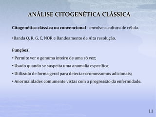 ANÁLISE CITOGENÉTICA CLÁSSICA
11
Citogenética clássica ou convencional - envolve a cultura de célula.
•Banda Q, R, G, C, NOR e Bandeamento de Alta resolução.
Funções:
• Permite ver o genoma inteiro de uma só vez;
• Usado quando se suspeita uma anomalia específica;
• Utilizado de forma geral para detectar cromossomos adicionais;
• Anormalidades comumente vistas com a progressão da enfermidade.
 