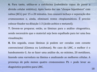 18
6. Para tanto, utiliza-se a colchicina (substância capaz de parar a
divisão celular mitótica). Após basta dar um “choque hipotônico” com
salina (KCL) por 15 a 20 minutos. Isso causará inchaço e separação dos
cromossomos e, ainda, eliminará restos citoplasmáticos. É preciso
colocar fixador na diluição 1:3 (ácido acético e metanol);
7. Devem-se preparar, então, as lâminas para a análise citogenética,
sendo necessário que o material seja bem espalhado para ter uma boa
visualização;
8. Em seguida, essas lâminas já podem ser coradas com corante
convencional (Giemsa ou Leishman). No caso da LMC, o melhor é o
bandeamento G. Ao se fazer uma análise de, no mínimo, 20 metáfases,
fazendo uma varredura na lâmina e analisando as melhores células. A
presença de pelo menos quatro cromossomos Ph + pode levar ao
diagnóstico positivo para LMC.
 
