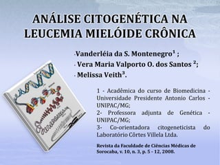ANÁLISE CITOGENÉTICA NA
LEUCEMIA MIELÓIDE CRÔNICA
•Vanderléia da S. Montenegro¹ ;
• Vera Maria Valporto O. dos Santos ²;
• Melissa Veith³.
1 - Acadêmica do curso de Biomedicina -
Universidade Presidente Antonio Carlos -
UNIPAC/MG;
2- Professora adjunta de Genética -
UNIPAC/MG;
3- Co-orientadora citogeneticista do
Laboratório Côrtes Villela Ltda.
Revista da Faculdade de Ciências Médicas de
Sorocaba, v. 10, n. 3, p. 5 - 12, 2008.
 