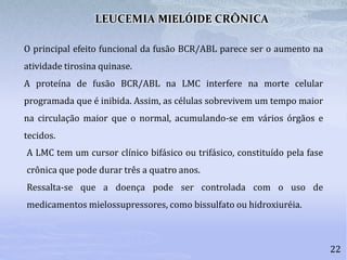 22
O principal efeito funcional da fusão BCR/ABL parece ser o aumento na
atividade tirosina quinase.
A proteína de fusão BCR/ABL na LMC interfere na morte celular
programada que é inibida. Assim, as células sobrevivem um tempo maior
na circulação maior que o normal, acumulando-se em vários órgãos e
tecidos.
LEUCEMIA MIELÓIDE CRÔNICA
A LMC tem um cursor clínico bifásico ou trifásico, constituído pela fase
crônica que pode durar três a quatro anos.
Ressalta-se que a doença pode ser controlada com o uso de
medicamentos mielossupressores, como bissulfato ou hidroxiuréia.
 