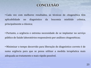 23
• Cada vez com melhores resultados, as técnicas de citogenética têm
aplicabilidade no diagnóstico da leucemia mielóide crônica,
principalmente a clássica;
• Portanto, a urgência e extrema necessidade de se implantar no serviço
público de Saúde laboratórios responsáveis por análises citogenéticas;
• Minimizar o tempo decorrido para liberação do diagnóstico correto é de
suma urgência para que se possa utilizar a medida terapêutica mais
adequada ao tratamento o mais rápido possível.
CONCLUSÃO
 