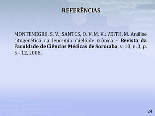 24
REFERÊNCIAS
MONTENEGRO, S. V.; SANTOS, O. V. M. V.; VEITH, M. Análise
citogenética na leucemia mielóide crônica - Revista da
Faculdade de Ciências Médicas de Sorocaba, v. 10, n. 3, p.
5 - 12, 2008.
 