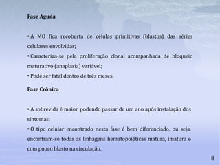 8
Fase Crônica
• A sobrevida é maior, podendo passar de um ano após instalação dos
sintomas;
• O tipo celular encontrado nesta fase é bem diferenciado, ou seja,
encontram-se todas as linhagens hematopoiéticas matura, imatura e
com pouco blasto na circulação.
Fase Aguda
• A MO fica recoberta de células primitivas (blastos) das séries
celulares envolvidas;
• Caracteriza-se pela proliferação clonal acompanhada de bloqueio
maturativo (anaplasia) variável;
• Pode ser fatal dentro de três meses.
 