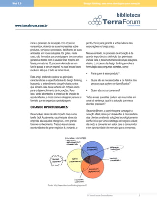 Web 2.0                                                               Design thinking: uma nova abordagem para inovação



                                                                                                        biblioteca
  www.terraforum.com.br



           inicie o processo de inovação com o foco no                   ponto-chave para garantir a sobrevivência das
           consumidor, obtendo as suas impressões sobre                  corporações no longo prazo.
           produtos, serviços e processos, decifrando as suas
           ambições em novas soluções. Os gates, neste                   Nesse contexto, no processo de inovação é de
           caso, são formados por prototipagens dos conceitos            grande importância a definição das premissas
           gerados e testes com o usuário final, mesmo em                iniciais para o desenvolvimento de novas soluções.
           fases prematuras. O processo deixa de ser um                  Assim, o processo de design thinking envolve a
           funil e passa a ser um espiral, na qual essas fases           formulação das perguntas corretas, como:
           evoluem até que o todo se torne viável.
                                                                         •      Para quem é esse produto?
           Este artigo pretende explorar as principais
           características e especificidades do design thinking,         •      Quais são as necessidades e os hábitos das
           buscando o entendimento dos principais pontos                        pessoas que podem ser identificados?
           que tornam essa nova vertente um modelo único
           para o desenvolvimento de inovações. Para                     •      Quem são os concorrentes?
           isso, serão abordados: o processo de criação de
           oportunidades, o modo como o designer pensa e o               Todas essas questões podem ser resumidas em
           formato que se organiza a prototipagem.                       uma só sentença: qual é a solução que meus
                                                                         clientes precisam?
           CRIANDO OPORTUNIDADES
                                                                         Segundo Brown, o caminho para conseguir a
           Desenvolver ideias de alto impacto não é uma                  solução ideal passa por desvendar a necessidade
           tarefa fácil. Atualmente, os principais ativos da             dos clientes avaliando soluções tecnologicamente
           empresa são aqueles intangíveis, com grande                   confiáveis e por uma estratégia de negócio viável;
           foco no conhecimento. Traduzi-los em novas                    de modo a converter em valor para o consumidor
           oportunidades de gerar negócios é, portanto, o                e em oportunidade de mercado para a empresa.




                             Fonte: http://www.ideo.com/thinking/approach/



                                                                             © TerraForum Consultores                         2
 