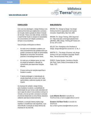 Inovação                                                         Design thinking: uma nova abordagem para inovação



                                                                                                 biblioteca
  www.terraforum.com.br



           CONCLUSÃO                                               BIBLIOGRAFIA
           Com uma nova abordagem, o design thinking é uma         BROWN, Tim. Change by Design: how design
           poderosa ferramenta que engloba todo o processo         thinking transforms organizations and inspires
           de inovação, desde a geração de ideias à inserção       innovation. HarperCollins, New York, 2009.
           de mercado. Possui uma visão otimista, construtiva
           e experimental, focada na solução de necessidades       BROWN, Tim. Design Thinking, 2008. Disponível
           dos consumidores com relação a produtos ou              em: <http://www.ideo.com/images/uploads/news/
           serviços e à sua arquitetura.                           pdfs/IDEO_HBR_Design_Thinking.pdf> Acesso em:
                                                                   20 mai. 2010, 02:05.
           Suas principais contribuições se referem:
                                                                   KELLEY, Tom. Prototyping is the Shorthand of
           •   Ao modo como é abordado o problema, por             Design. Design Management Journal Vol. 12, No. 3.
               meio do levantamento das questões-chave que
               guiarão o processo de criação de oportunidades      MARTIN, R. L. The design of business: why design
               desejáveis ao consumidor, tecnicamente              thinking is the next competitive advantage. Boston,
               possíveis e mercadologicamente viáveis;             Mass., Harvard Business Press, 2009.

           •   Ao modo que um designer pensa, por meio             PEIRCE, Charles Sanders. Semiótica e filosofia.
               da criação de hipóteses e utilização do             São Paulo, Cultrix, Editora Universidade de São
               conhecimento para desenvolver soluções              Paulo, 1975.
               eficazes;

           •   À busca contínua por soluções específicas e
               focadas no usuário;

           •   À rápida prototipagem e materialização da
               solução desenhada, de modo a criar muitas
               oportunidades e selecionar aquelas de maior                                 ***
               impacto.

           As empresas têm adotado o design thinking
           pelos resultados inovadores, a possibilidade de
           diferenciação de suas marcas e pela velocidade com
           que é capaz de colocar novos produtos e serviços no
           mercado, uma vez que todo o processo é conduzido
           envolvendo diretamente os consumidores, testando e      Luiz Alberto Bonini é consultor da
           validando cada fase do desenvolvimento.                 TerraForum.Seu e-mail é luiz@terraforum.com.br

           Entretanto, a condução desses projetos exige            Gustavo de Boer Endo é consultor da
           expertise e competências muito específicas, o que       TerraForum
           ainda dificulta a condução por áreas internas das       Seu e-mail é gustavo.boer@terraforum.com.br
           empresas em seu dia-a-dia.


                                                                   © TerraForum Consultores                              6
 