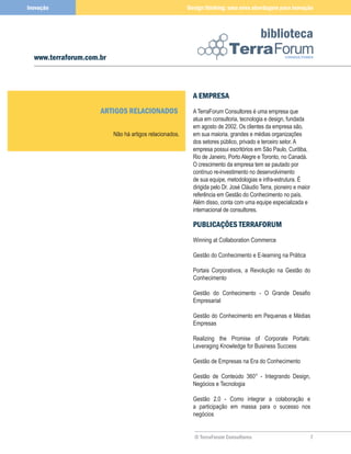 Inovação                                                 Design thinking: uma nova abordagem para inovação



                                                                                          biblioteca
  www.terraforum.com.br



                                                           A EMPRESA
                     ARTIGOS RELACIONADOS                  A TerraForum Consultores é uma empresa que
                                                           atua em consultoria, tecnologia e design, fundada
                                                           em agosto de 2002. Os clientes da empresa são,
                          Não há artigos relacionados.     em sua maioria, grandes e médias organizações
                                                           dos setores público, privado e terceiro setor. A
                                                           empresa possui escritórios em São Paulo, Curitiba,
                                                           Rio de Janeiro, Porto Alegre e Toronto, no Canadá.
                                                           O crescimento da empresa tem se pautado por
                                                           contínuo re-investimento no desenvolvimento
                                                           de sua equipe, metodologias e infra-estrutura. É
                                                           dirigida pelo Dr. José Cláudio Terra, pioneiro e maior
                                                           referência em Gestão do Conhecimento no país.
                                                           Além disso, conta com uma equipe especializada e
                                                           internacional de consultores.

                                                           PUBLICAÇÕES TERRAFORUM
                                                           Winning at Collaboration Commerce

                                                           Gestão do Conhecimento e E-learning na Prática

                                                           Portais Corporativos, a Revolução na Gestão do
                                                           Conhecimento

                                                           Gestão do Conhecimento - O Grande Desafio
                                                           Empresarial

                                                           Gestão do Conhecimento em Pequenas e Médias
                                                           Empresas

                                                           Realizing the Promise of Corporate Portals:
                                                           Leveraging Knowledge for Business Success

                                                           Gestão de Empresas na Era do Conhecimento

                                                           Gestão de Conteúdo 360° - Integrando Design,
                                                           Negócios e Tecnologia

                                                           Gestão 2.0 - Como integrar a colaboração e
                                                           a participação em massa para o sucesso nos
                                                           negócios


                                                           © TerraForum Consultores                                 7
 